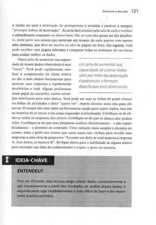 Estruturar edaraulas 121
o trecho no qual a motivação do protagonista é revelada e escrever à margem
"principal indício de motivação". Aí seria fácil circular pela sala de aula e verificar
o entendimento enquanto os alunos lêem- Ou, se você não quiser ser tão detalhis-
ta, pode pedir aos alunos que escrevam um resumo de cada página com apenas
uma sentença, que deve ser escrita no alto da página do livro. Em seguida, você
pode escolher urna página relevante e comparar todas as sentenças de sua classe
para avaliar melhor os dados.
Outro jeito de aumentar sua capaci-
dade de reunir dados observáveis é usar Umjeito de aumentar suo
"cacos". Você pode rapidamente veri- capacidade de coletar dados
ficar a compreensão da classe inteira úteis pormeío da observação
ao dar a seus alunos ferramentas para é padronizar O formato
escrever suas respostas e rapidamente
daquilo que esta observando.
devolve-las a você. Alguns professores
usam papel de rascunho, outros arran-
jam minilousas para seus alunos. Você pode até usar as folhas de papel almaço
ou folhas de atividades e dizer "quero ver",depois circular entre eles para ob-
servar. O truque não está tanto na ferramenta usada para reunir dados, mas sim
na maneira de os reunir e em como responder à informação. Certifique-sede ob-
servar todas às respostas dos alunos. Certifique-sede que os alunos não podem
colar. Certifique-sede que suas perguntas avaliam eficientemente - e não super-
ficialmente - o domínio do conteúdo. Uma variação mais simples e eficiente do
mesmo tema é pedir aos alunos que usem sinais não verbais para revelar suas
respostas a uma série de perguntas: "Levante um dedo se você marcou a resposta
A; dois dedos, se marcou B". Só fique alerta para a habilidade de alguns alunos
para esconder sua falta de conhecimento e copiar o gesto da maioria.
IDEIA-CHAVE
ENTENDEU?
Para ser eficiente, esta técnica exige coletar dados constantementee
agir imediatamentea partir dos resultados da análise desses dados. A
segunda parte (agir imediatamente) é mais difícil de fazer e tão impor-
tante quanto a primeira.
 