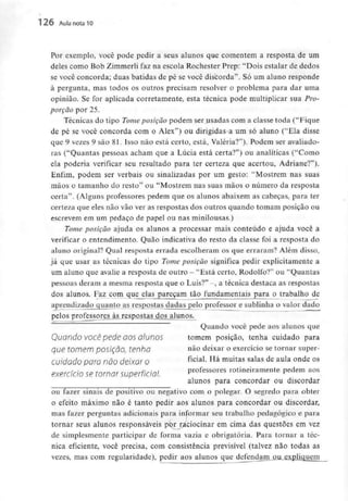 126 Aula nota10
Por exemplo, você pode pedir a seus alunos que comentem a resposta de um
deles como Bob Zimmerli faz na escola Rochester Prep: "Dois estalar de dedos
se você concorda; duas batidas de pé se você discorda". Só um aluno responde
à pergunta, mas todos os outros precisam resolver o problema para dar uma
opinião. Se for aplicada corretamente, esta técnica pode multiplicar suaPro-
porção por 25.
Técnicas do tipo Tome posição podem ser usadas com a classe toda ("Fique
de pé se você concorda com o Alex") ou dirigidas a um só aluno ("Ela disse
que 9 vezes 9 são 81. Isso não está certo, está, Valéria?'1). Podem ser avaliado-
ras ("Quantas pessoas acham que a Lúcia está certa?") ou analíticas ("Como
ela poderia verificar seu resultado para ter certeza que acertou, Adriane?").
Enfim, podem ser verbais ou sinalizadas por um gesto; "Mostrem nas suas
mãos o tamanho do resto" ou "Mostrem nas suas mãos o número da resposta
certa". (Alguns professores pedem que os alunos abaixem as cabeças, para ter
certeza que eles não vão ver as respostas dos outros quando tomam posição ou
escrevem em um pedaço de papel ou nas minilousas.)
Tome posição ajuda os alunos a processar mais conteúdo e ajuda você a
verificar o entendimento. Quão indicativa do resto da classe foi a resposta do
aluno original? Qual resposta errada escolheram os que erraram? Além disso,
já que usar as técnicas do tipo Tome posição significa pedir explicitamente a
um aluno que avalie a resposta de outro - "Está certo, Rodolfo?" ou "Quantas
pessoas deram a mesma resposta que o Luís?" -, a técnica destaca as respostas
dos alunos. Faz_com que elas pareçam tão fundamentais para o trabalho de
aprendizado quanto as respostas dadas pelo professor e sublinha o valor dado
pelos professores às respostas dos alunos.
Quando você pede aos alunos que
Quando você pede aos alunos tomem posição, tenha cuidado para
que tomem pOSÍÇÕO, tenho não deixar o exercício se tornar super-
cuidado porá não deixar o ficial- Há muitas salas de aula onde os
exercido se tornar Superficial. Professores rotineiramente pedem aos
alunos para concordar ou discordar
ou fazer sinais de positivo ou negativo com o polegar. O segredo para obter
o efeito máximo não é tanto pedir aos alunos para concordar ou discordar,
mas fazer perguntas adicionais para informar seu trabalho pedagógico e para
tornar seus alunos responsáveis pt?r raciocinar em cima das questões em vez
de simplesmente participar de forma vazia e obrigatória. Para tornar a téc-
nica eficiente, você precisa, com consistência previsível (talvez não todas as
vezes, mas com regularidade), pedir aos alunos que defendam ou expliquem
 