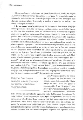 134 Aula nota10
Alguns professores enfatizam a natureza sistemática da técnica De surpre-
sa, mantendo tabelas visíveis de controle sobre quem foi perguntado, onde os
nomes vão sendo marcados à medida que respondem. Não há mensagem mais
clara do que essas tabelas de controle, avisando que qualquer um pode ser cha-
mado a qualquer momento.
l De surpresa é positivo. O objetivo de De surpresa é estimular o engaja-
mento positivo no trabalho em classe, que, idealmente, é um trabalho rigoro-
so. Um dos seus benefícios é que,de vez em quando, os alunos se surpreen-
dem com sua própria capacidade. Eles não se apresentam como voluntários
porque não acreditam que consigam responder, mas,quando são forçados a
tentar, são agradavelmentesurpreendidos pelo próprio sucesso. Quando isso
acontece, eles também se beneficiam por saber que você acreditou que eles po-
diam responder à pergunta. Você mostra seu respeito pelo aluno, e sua fé nele,
quando lhe pede para participar da conversa. Mas isso só funciona quando
as suas perguntas de fato convidam os alunos a participar de uma conversa
real, em vez de tentar flagrá-los na ignorância e castigá-los por isso. Este é o
aspecto de De surpresa que os professores tendem a compreender mal. Mui-
tos de nós têm um lado que quer usar esta técnica como uma espécie de "Te
peguei!" - dirigir-se a um aluno quando sabemos que ele está distraído, para
mostrar-lhe esse fato ou ensinar-lhe algum tipo de lição ("O que foi mesmo
que eu disse, João?" ou "Não é verdade, João?"). Mas isso raramente funcio-
na, já que a humilhação pública de um aluno, sem nenhum benefício potencial
em jogo, tem mais probabilidade de levá-lo a se perguntar sobre você ("Por
que ela sempre pega no meu pé?") do que sobre ele mesmo.
Um De surpresa positivo é o oposto
O objetIVO é que Oaluno do "Te peguei!" de duas maneiras. Em
aprendo a resposta certa, não primeiro lugar, eletem conteúdo. "O que
que aprenda umalição ao foi 4ue eu disse?" não é uma pergunta
responder errado. com conteúdo' É um "Te peguei!"' pr°-
jetado para "ensinar uma lição" que, na
realidade, raramente ensina. "Você acha
que a abolição da escravidão foi a principal razão da Guerra da Secessão nos Es-
tados Unidos?" é uma pergunta pra valer. "Qual é o sujeito nesta oração?" é uma
pergunta pra valer. É o tipo de pergunta que você faria a um colega seu na sala dos
professores - e isso mostra o respeito que você tem pelo aluno ao qual faz a per-
gunta. Em segundo lugar, o objetivo é que o aluno aprenda a resposta certa, não
que aprenda uma lição ao responder errado. Você quer que os seus alunos tenham
sucesso, sintam-se bem e até mesmo um pouco surpresos com o próprio sucesso,
 
