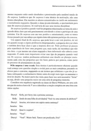 Motivar osalunos nas suas aulas 1 35
mesmo enquanto estão sendo desafiados e pressionados pela saudável tensão de
De surpresa. Lembre-se que De surpresa é uma técnica de motivação, não uma
técnica disciplinar. Ela mantém os alunos concentrados na tarefa em andamento
e mentalmente engajados. Quando o aluno já está distraido, a oportunidade para
usar De surpresa já passou. Aí você teria de usar uma técnica disciplinar.
De surpresa é positiva quando você faz perguntas relacionadas ao tema da aula e
quando deixa claro que está genuinamenteconvidando o aluno a participar de uma
conversa. Use De surpresa com um tom positivo e entusiasmado, como se nunca
tivesse passado por sua cabeça que algum alunonão quisesse participar da conversa.
Um aspecto final de De surpresa, que pode levar a um tom positivo, de vez
em quando escapa a alguns professores despreparados: a pergunta deve ser clara
e também deve ficar claro o que a resposta deve ser. Todo professor já passou
pela experiência de fazer uma pergunta que, mais tarde, ele reconhece que não
era clara- e que mesmo um aluno engajado e bem informado não saberia como
responder. É ainda mais importante evitar esse tipo de pergunta quando você
usa De surpresa; muitos professores enfrentam esse desafio ao planejar exata-
mente cada uma das perguntas que vão fazer, palavra por palavra, como parte
do processo de planejamento da aula.
> De surpresa é uma escada. Esta técnica é particularmente eficiente quando
você começa com questões simples e evolui para as mais complexas, puxando os
alunos para a conversa, engajando-os em termos que enfatizam o que eles já sa-
bem e reforçando o conhecimento básico antes de exigir mais rigor ou aumentar o
nível do desafio. Na maior parte das vezes, para fazer isso será necessário "fatiar'1
ou seja, dividir uma pergunta maior em uma série de perguntas menores.
Considere esta sequência registrada na classe de Darryl Williams,em uma aula
em que eleensina alunos de 3°ano a identificar a oração completa em uma lista com
várias opções:
Darryl: Kelly, por favor, leia a próxima sentença.
Kelly: [lendo de uma folha de atividades] "Você viu uma semente de abóbora?"
Darryl: Janaína, nós temos um sujeito nesta sentença?
Janaína: Sim.
Darryl: Qual é o sujeito?
Janaína: "Você".
*.
Darryl: "Você". Muito bem. Temos um predicado, Eric?
 