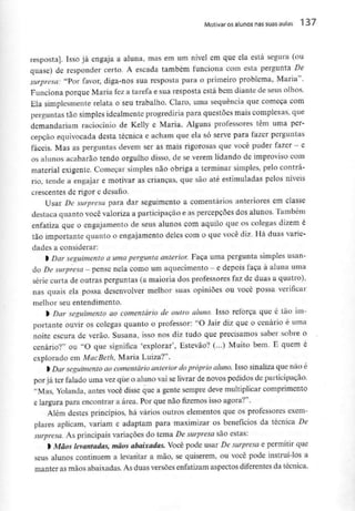 Motivar os alunos nas suas aulas 1 37
resposta]. Isso já engaja a aluna, mas em um nivel em que ela está segura (ou
quase) de responder certo. A escada também funciona com esta pergunta De
surpresa: "Por favor, diga-nos sua resposta para o primeiro problema, Maria".
Funciona porque Maria fez a tarefa e sua resposta está bem diante de seus olhos.
Ela simplesmente relata o seu trabalho. Claro, uma sequência que começa com
perguntas tão simplesidealmente progrediria para questões mais complexas, que
demandariam raciocínio de Kelly e Maria. Alguns professores têm uma per-
cepção equivocada desta técnica e acham que ela só serve para fazer perguntas
fáceis. Mas as perguntas devem ser as mais rigorosas que você puder fazer - e
os alunos acabarão tendo orgulho disso, de se verem lidando de improviso com
material exigente. Começar simples não obriga a terminar simples, pelo contrá-
rio, tende a engajar e motivar as crianças, que são até estimuladas pelos níveis
crescentes de rigor e desafio.
Usar De surpresa para dar seguimento a comentários anteriores em classe
destaca quanto você valoriza a participação e as percepções dos alunos. Também
enfatiza que o engajamento de seus alunos com aquilo que os colegas dizem é
tão importante quanto o engajamento deles com o que você diz. Há duas varie-
dades a considerar:
l Dar seguimento a umapergunta anterior. Faça uma pergunta simples usan-
do Desurpresa - pense nela como um aquecimento - e depois faça à aluna uma
série curta de outras perguntas (a maioria dos professores faz de duas a quatro),
nas quais ela possa desenvolver melhor suas opiniões ou você possa verificar
melhor seu entendimento.
rseguimento ao comentário de outro aluno. Isso reforça que é tão im-
portante ouvir os colegas quanto o professor: "O Jair diz que o cenário é uma
noite escura de verão. Susana, isso nos diz tudo que precisamos saber sobre o
cenário?" ou "O que significa 'explorar', Estevão? (...) Muito bem. E quem é
explorado em MacBeth, Maria Luiza?".
l Dar seguimento ao comentárioanteriordopróprioaluno. Isso sinaliza que não é
por já ter falado uma vezque o aluno vai selivrar de novos pedidos de participação.
"Mas, Yolanda, antes você disse que a gente sempre deve multiplicarcomprimento
e largura para encontrar a área. Por que não fizemos isso agora?".
Além destes princípios, há vários outros elementos que os professoresexem-
plares aplicam, variam e adaptam para maximizar os benefícios da técnica De
surpresa. As principais variações do tema De surpresa são estas:
l Mãos levantadas,mãos abaixadas. Você pode usar De surpresa e permitir que
seus alunos continuem a levantar a mão, se quiserem, ou você pode instruí-los a
manter as mãos abaixadas. As duas versões enfatizam aspectos diferentesda técnica.
 