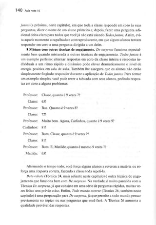 140 Aula nota10
juntos (a próxima, neste capítulo), em que toda a classe responde em coro às suas
perguntas, dizer o nome de um aluno primeiro e, depois, fazer uma pergunta adi-
cional deixa claro para todos que você já não está usando Todos juntos. Assim, evi-
ta aquele momento atrapalhado e contraproducente, em que alguns alunos tentam
responder em coro a uma pergunta dirigida a um deles.
l Misture com outras técnicas de engajamento. De surpresa funciona especial-
mente bem quando misturada a outras técnicas de engajamento. Todos juntos é
um exemplo perfeito: alternar respostas em coro da classe inteira e respostas in-
dividuais a um ritmo rápido e dinâmico pode elevar dramaticamente o nível de
energia positiva em sala de aula. Também lhe assegura que os alunos não estão
simplesmente fingindo responder durante a aplicação de Todos juntos. Para tomar
um exemplo simples, você pode rever a tabuada com seus alunos, pedindo respos-
tas em coro a alguns problemas:
Professor: Classe, quanto é 9 vezes 7?
Classe: 63!
Professor: Boa. Quanto é 9 vezes8?
Classe: 72!
Professor: Muito bem. Agora, Carlinhos, quanto é 9 vezes9?
Cadinhos: 81!
Professor Bom. Classe, quanto é 9 vezes9?
Classe: 81!
Professor: Bom. E, Matilde, quanto é mesmo 9 vezes7?
Matilde: 63!
Alternando o tempo todo, você força alguns alunos a reverem a matéria ou re-
força uma resposta correta, fazendo a classe toda repeti-la.
Bate-rebate (Técnica 24, mais adiante neste capítulo) é outra técnica de enga-
jamento que funciona bem com De surpresa. Na verdade, é muito parecida com a
Técnica De surpresa,já que consiste em uma série de perguntas rápidas, muitasve-
zes feitas sem prévio aviso. Enfim, Todo mundo escreve(Técnica 26, também neste
capítulo) é uma preparação para De surpresa, já que permite a todo mundo pensar
previamente no tópico ou nas perguntas que você fará. A Técnica 26 aumenta a
qualidade provável das respostas.
 