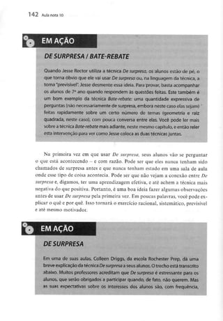 1 42 Aula nota 10
EM AÇÃO
DE SURPRESA l BATE-REBATE
Quando Jesse Rector utiliza a técnica De surpresa, os alunos estão de pé, o
que torna óbvio que ele vai usar De surpresa ou, na linguagem da técnica,a
torna "previsível".Jesse desmente essa ideia. Para provar,basta acompanhar
os alunos de 7° ano quando respondem às questões feitas. Este também é
um bom exemplo da técnica Bate-rebate: uma quantidade expressiva de
perguntas (não necessariamente de surpresa, embora neste caso elas sejam)
feitas rapidamente sobre um certo número de temas (geometria e raiz
quadrada, neste caso), com pouca conversa entre elas. Você pode ler mais
sobre a técnica Bate-rebate mais adiante,neste mesmocapítulo, e então reler
esta intervenção para ver como Jesse colocaasduas técnicas juntas.
Na primeira vez em que usar De surpresa, seus alunos vão- se perguntar
o que está acontecendo - e com razão. Pode ser que eles nunca tenham sido
chamados de surpresa antes e que nunca tenham estado em uma sala de aula
onde esse tipo de coisa acontecia. Pode ser que não vejam a conexão entre De
surpresa e, digamos, ter uma aprendizagem efetiva, e até achem a técnica mais
negativa do que positiva. Portanto, é uma boa ideia fazer algumas observações
antes de usar De surpresa pela primeira vez. Em poucas palavras, você pode ex-
plicar o quê e por quê. Isso tornará o exercício racional, sistemático, previsível
e até mesmo motivador.
EM AÇÃO
DE SURPRESA
Em uma de suas aulas, Colleen Driggs, da escola Rochester Prep, dá uma
breve explicação da técnicaDesurpresa a seus alunos. Otrecho estátranscrito
abaixo. Muitos professores acreditam que Desurpresa é estressante para os
alunos, que serão obrigados a participar quando, de fato, não querem. Mas
as suas expectativas sobre os interesses dos alunos são, com frequência,
 