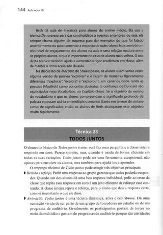 144 Aula nota l O
Beth dá aula de literatura para alunos do ensino médio. Ela usa a
técnica De surpresa para dar continuidade a eventos anteriores, ou seja, ela
sempre chama alguém de surpresa para dar exemplos do que foi falado
anteriormente ou para comentar a resposta de outro aluno. Isso constrói um
alto nível de engajamento dos alunos na aula e uma relação madura entre
os próprios alunos, o que é importante no caso de alunos mais velhos. Ouso
desta técnica também ajuda a aumentar o rigor académico em classe, além
de manter o ritmo acelerado da aula.
Na discussão de MacBeth de Shakespeare, os alunos usam várias vezes
alguma versão da palavra "explorar" e o fazem de maneiras ligeiramente
diferentes ("explorar", "explora" e "explorou"), em cenários onde tanto as
pessoas (MacBeth} como conceitos abstratos (a confiança de Duncan) são
explicitados (veja Vocabulário, no Capítulo Onze). Se o objetivo do ensino
de vocabulário é que os alunos compreendam o significado profundo da
palavra e possam usá-la em múltiplos cenários (tanto em termos de sintaxe
como de significado), então os alunos de Beth alcançaram este objetivo
muito rapidamente.
TODOS JUNTOS
0 elemento básico de Todos juntos é este: você faz uma pergunta e a classe inteira
responde em coro. Parece simples, mas, quando é usada de forma eficiente em
todas as suas variações, Todos juntos pode ser uma ferramenta excepcional, não
apenas para envolver os alunos, mas também para ajudá-los a aprender.
O emprego eficiente de Todos juntos pode atingir três objetivos principais:
1Revisão e reforço. Pedir uma resposta ao grupo garante que todos poderão respon-
der. Quando um dos alunos dá uma boa resposta individual, pedir ao resto da
classe que repita essa resposta em coro é um jeito eficiente de reforçar esse con-
teúdo. A classe inteira repete e reforça, para o aluno que deu a resposta certa,
como é importante o que eledisse.
l Animação. Todos juntos é uma técnica dinâmica, ativa e espirituosa. Dá uma
sensação vívida de ser parte de um grupo de torcedores no estádio ou de um
programa de auditório. Geralmente, os participantes gostam de torcer no
meio da multidão e gostam de programas de auditório porque são atividades
 