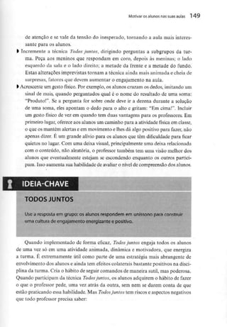 Motivar osalunos nas suas aulas 1 49
de atenção e se vale da tensão do inesperado, tomando a aula mais interes-
sante para os alunos.
l Incremente a técnica Todos juntos, dirigindo perguntas a subgrupos da tur-
ma. Peça aos meninos que respondam em coro, depois às meninas; o lado
esquerdo da sala e o lado direito; a metade da frente e a metade do fundo.
Estas alterações imprevistas tornam a técnica ainda mais animada e cheia de
surpresas, fatores que devem aumentar o engajamento na aula.
l Acrescente um gesto físico. Por exemplo, os alunos cruzam os dedos, imitando um
sinal de mais, quando perguntados qual é o nome do resultado de uma soma:
"Produto!". Se a pergunta for sobre onde deve ir a dezena durante a solução
de uma soma, eles apontam o dedo para o alto e gritam; "Em cima!'1. Incluir
um gesto físico de vez em quando tem duas vantagens para os professores. Em
primeiro lugar, oferece aos alunos um caminho para a atividade física emclasse,
o que os mantém alertas e em movimento e lhes dá algo positivo para fazer, não
apenas dizer. É um grande alívio para os alunos que têm dificuldade para ficar
quietos no lugar. Com uma deixa visual, principalmenteuma deixa relacionada
com o conteúdo, não aleatória, o professor também tem uma visão melhor dos
alunos que eventualmente estejam se escondendo enquanto os outros partici-
pam. Isso aumenta sua habilidade de avaliar o nível de compreensão dosalunos.
IDEIA-CHAVE
TODOS JUNTOS
Use a resposta em grupo: os alunos respondem em uníssono para construir
uma cultura de engajamento energizante e positivo.
Quando implementado de forma eficaz, Todos juntos engaja todos os alunos
de uma vez só em uma atividade animada, dinâmica e motivadora, que energiza
a turma. É extremamente útil como parte de uma estratégia mais abrangente de
envolvimento dos alunos e ainda tem efeitos colaterais bastante positivosna disci-
plina da turma. Cria o hábito de seguir comandos de maneira sutil, mas poderosa.
Quando participam da técnica Todos juntos, os alunos adquirem o hábito de fazer
o que o professor pede, uma vez atrás da outra, sem nem se darem conta de que
estão praticando essa habilidade. Mas Todos juntos tem riscos e aspectos negativos
que todo professor precisa saber:
 