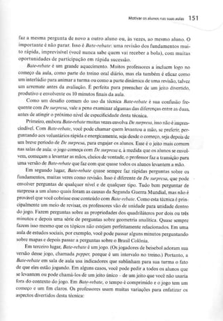 Motivar osalunos nas suasaulas 151
faz a mesma pergunta de novo a outro aluno ou, às vezes, ao mesmo aluno, O
importante é não parar. Isso é Bate-rebate: uma revisão dos fundamentos mui-
to rápida, imprevisível (você nunca sabe quem vai receber a bola), com muitas
oportunidades de participação em rápida sucessão.
Bate-rebate é um grande aquecimento. Muitos professores a incluem logo no
começo da aula, como parte do treino oral diário, mas ela também é eficaz como
um interlúdio para animar a turma ou como a parte dinâmica deuma revisão, talvez
um arremate antes da avaliação. É perfeita para preencher de um jeito divertido,
produtivo e envolvente os 10minutos finais da aula.
Como um desafio comum do uso da técnica Bate-rebate é sua confusão fre-
quente com De surpresa,vale a pena examinar algumas das diferenças entre as duas,
antes de atingir o próximo nível de especificidade desta técnica.
Primeiro, embora Bate-rebate muitas vezesenvolvaDe surpresa, isso não éimpres-
cindível. Com Bate-rebate, você pode chamar quem levantou a mão, se preferir, per-
guntando aos voluntáriosrápida e energicamente, seja desde o começo, seja depois de
um breve período de De surpresa, para engajar os alunos. Esse é ojeito maiscomum
nas salas de aula: o jogo começa com De surpresa e, à medida que os alunos seenvol-
vem, começam a levantar as mãos, cheios de vontade, o professor faz a transição para
uma versão de Bate-rebate que faz com que quase todos os alunos levantem a mão.
Em segundo lugar, Bate-rebate quase sempre faz rápidas perguntas sobre os
fundamentos, muitas vezes como revisão. Isso é diferente de De surpresa, que pode
envolver perguntas de qualquer nível e de qualquer tipo. Tudo bem perguntar de
surpresa a um aluno quais foram as causas da Segunda Guerra Mundial, mas não é
provável que você cobrisse esseconteúdo com Bate-rebate. Como esta técnica éprin-
cipalmente um meio de revisar, os professores vão de unidade para unidade dentro
do jogo. Fazem perguntas sobre as propriedades dos quadriláteros por dois ou três
minutos e depois uma série de perguntas sobre geometria analítica. Quase sempre
fazem isso mesmo que os tópicos não estejam perfeitamente relacionados. Em uma
aula de estudos sociais, por exemplo, você pode passar alguns minutos perguntando
sobre mapas e depois passar a perguntas sobre o Brasil Colónia.
Em terceiro lugar, Bate-rebate é umjogo. (Osjogadores de beisebol adoram sua
versão desse jogo, chamada pepper, porque é um intervalo no treino.) Portanto, a
Bate-rebate em sala de aula usa indicadores que sublinham para sua turma o fato
de que eles estão jogando. Em alguns casos, você pode pedir a todos os alunos que
se levantem ou pode chamá-los de umjeito único - de umjeito que você não usaria
fora do contexto do jogo. Em Bate-rebate, o tempo é comprimido e o jogo tem um
começo e um fim claros. Os professores usam muitas variações para enfatizar os
aspectos divertidos desta técnica:
 