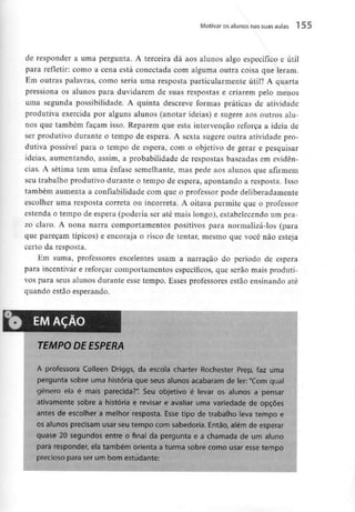 Motivar os alunos nassuas aulas 155
de responder a uma pergunta. A terceira dá aos alunos algo específico e útil
para refletir: corno a cena está conectada com alguma outra coisa que leram.
Em outras palavras, como seria uma resposta particularmente útil? A quarta
pressiona os alunos para duvidarem de suas respostas e criarem pelo menos
uma segunda possibilidade. A quinta descreve formas práticas de atividade
produtiva exercida por alguns alunos (anotar ideias) e sugere aos outros alu-
nos que também façam isso. Reparem que esta intervenção reforça a ideia de
ser produtivo durante o tempo de espera. A sexta sugere outra atividade pro-
dutiva possível para o tempo de espera, com o objetivo de gerar e pesquisar
ideias, aumentando, assim, a probabilidade de respostas baseadas em evidên-
cias. A sétima tem uma ênfase semelhante, mas pede aos alunos que afirmem
seu trabalho produtivo durante o tempo de espera, apontando a resposta. Isso
também aumenta a confiabilidade com que o professor pode deliberadamente
escolher uma resposta correia ou incorreta. A oitava permite que o professor
estenda o tempo de espera (poderia ser até mais longo), estabelecendo um pra-
zo claro. A nona narra comportamentos positivos para normalizá-los (para
que pareçam típicos) e encoraja o risco de tentar, mesmo que você não esteja
certo da resposta.
Em suma, professores excelentes usam a narração do período de espera
para incentivar e reforçar comportamentos específicos, que serão mais produti-
vos para seus alunos durante esse tempo. Esses professores estão ensinandoaté
quando estão esperando.
EMAÇAO
TEMPO DE ESPERA
A professora Coileen Driggs, da escola charter Rochester Prep, faz uma
pergunta sobre uma história que seus alunos acabaram de ler; "Com qual
género ela é mais parecida?". Seu objetivo é ievar os alunos a pensar
ativamente sobre a história e revisar e avaliar uma variedade de opções
antes de escolher a melhor resposta. Esse tipo de trabalho leva tempo e
os alunos precisam usar seu tempo com sabedoria. Então, além de esperar
quase 20 segundos entre o final da pergunta e a chamada de um aluno
para responder, ela também orienta a turma sobre como usar esse tempo
precioso para ser um bom estudante:
 