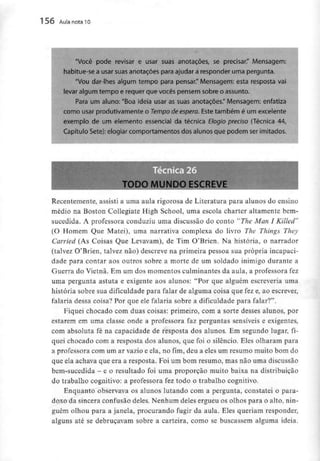 156 Aula nota10
"Você pode revisar e usar suas anotações, se precisar." Mensagem:
habitue-se a usar suas anotações para ajudar a responder uma pergunta.
"Vou dar-lhes algum tempo para pensar." Mensagem: esta resposta vai
levar aigum tempo e requer que vocês pensem sobre o assunto,
Para um aiuno: "Boa ideia usar as suas anotações." Mensagem: enfatiza
como usar produtivamente o Tempo de espera. Este também é um excelente
exemplo de um elemento essencial da técnica Elogio preciso (Técnica 44,
Capítulo Sete): elogiar comportamentos dos alunos que podem ser imitados.
TODO MUNDOESCREVE
Recentemente, assisti a uma aula rigorosa de Literatura para alunos do ensino
médio na Boston Collegiate High School, uma escola charter altamente bem-
sucedida. A professora conduziu uma discussão do conto "The Man I Killed"
(O Homem Que Matei), uma narrativa complexa do livro The Things They
Carried (As Coisas Que Levavam), de Tim O'Brien. Na história, o narrador
(talvez O'Brien, talvez não) descreve na primeira pessoa sua própria incapaci-
dade para contar aos outros sobre a morte de um soldado inimigo durante a
Guerra do Vietnã. Em um dos momentos culminantes da aula, a professora fez
uma pergunta astuta e exigente aos alunos: "Por que alguém escreveria uma
história sobre sua dificuldade para falar de alguma coisa que fez e, ao escrever,
falaria dessa coisa? Por que ele falaria sobre a dificuldadepara falar?".
Fiquei chocado com duas coisas: primeiro, com a sorte desses alunos, por
estarem em uma classe onde a professora faz perguntas sensíveis e exigentes,
com absoluta fé na capacidade de resposta dos alunos. Em segundo lugar, fi-
quei chocado com a resposta dos alunos, que foi o silêncio. Eles olharam para
a professora com um ar vazio e ela, no fim,deu a eles um resumo muito bom do
que ela achava que era a resposta. Foi um bom resumo, mas não uma discussão
bem-sucedida - e o resultado foi uma proporção muito baixa na distribuição
do trabalho cognitivo: a professora fez todo o trabalho cognitivo.
Enquanto observava os alunos lutando com a pergunta, constatei o para-
doxo da sincera confusão deles. Nenhum deles ergueu os olhos para o alto, nin-
guém olhou para a janela, procurando fugir da aula. Eles queriam responder,
alguns até se debruçavam sobre a carteira, como se buscassem alguma ideia.
 