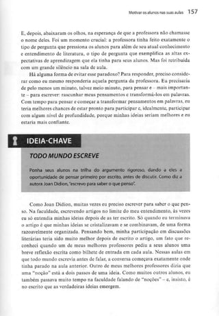 Motivar osalunos nas suas aulas 1 57
E, depois, abaixaram os olhos, na esperança de que a professora não chamasse
o nome deles. Foi um momento crucial: a professora tinha feito exatamente o
tipo de pergunta que pressiona os alunos para além de seu atual conhecimento
e entendimento de literatura, o tipo de pergunta que exemplifica as altas ex-
pectativas de aprendizagem que ela tinha para seus alunos. Mas foi retribuída
com um grande silêncio na sala de aula.
Há alguma forma de evitar esse paradoxo? Para responder, preciso conside-
rar como eu mesmo responderia aquela pergunta da professora. Eu precisaria
de pelo menos um minuto, talvez meio minuto, para pensar e - mais importan-
te - para escrever: rascunhar meus pensamentos e transformá-los em palavras.
Com tempo para pensar e começar a transformar pensamentos em palavras, eu
teria melhores chances de estar pronto para participar e,idealmente, participar
com algum nível de profundidade, porque minhas ideias seriam melhores e eu
estaria mais confiante.
IDEIA-CHAVE
TODO MUNDO ESCREVE
Ponha seus alunos na trilha do argumento rigoroso, dando a eles a
oportunidade de pensar primeiro por escrito, antes de discutir. Como diz a
autora Joan Didion,"escrevo para saber o que penso".
Como Joan Didion, muitas vezes eu preciso escrever para saber o que pen-
so. Na faculdade, escrevendo artigos no limite do meu entendimento, às vezes
eu só entendia minhas ideias depois de as ter escrito. Só quando eu terminava
o artigo é que minhas ideias se cristalizavam e se combinavam, de uma forma
razoavelmente organizada. Pensando bem, minha participação em discussões
literárias teria sido muito melhor depois de escrito o artigo, um fato que re-
conheci quando um de meus melhores professores pediu a seus alunos uma
breve reflexão escrita como bilhete de entrada em cada aula. Nessas aulas em
que todo mundo escrevia antes de falar, a conversa começava exatamente onde
tinha parado na aula anterior. Outro de meus melhores professores dizia que
uma "noção" está a dois passos de uma ideia. Como muitos outros alunos, eu
também passava muito tempo na faculdade falando de "noções" - e, insisto, é
no escrito que as verdadeiras ideias emergem.
 