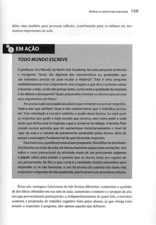 Motivar osalunos nas suas aulas 1 59
deles, mas também para provocar reflexão, contribuindo para os debates em mo-
mentos importantes da aula.
TODO MUNDO ESCREVE
O professor Art Worrell, da North Star Academy, faz uma pergunta profunda
e instigante: "Quais são algumas das características ou qualidades que
um indivíduo precisa ter para mudar a História?". Esta é uma pergunta
verdadeiramente rica e importante, masimagine o que diria o primeiro aluno
a levantara mão, seele não pensar antes. Comoseria a qualidade daresposta
e do debate subsequente? Quão preparados estariam os alunos para ancorar
seus argumentosem fatos?
Art previu tudo isso epede aosalunos que comecemaescrever respostas.
Pede a eles que alinhem "duas a três características que o indivíduo precisa
ter". Esta orientação é crucial e sublinha o poder desta técnica. Sevocê ouvir
as respostas sem pedir a todo mundo que escreva, será como pedir a cada
aluno que tenha uma só respostae que a conserve na cabeça. A técnica Todo
mundo escreve permitiu que Art aumentasse instantaneamente o nível de
rigor da aula e o volume de pensamento produzido pelos alunos, além de
passar a mensagemfundamental de que há muitas respostas.
Para fazer isso,o professorestava bem preparado. Nas folhasde atividades
distribuídas no início da aula,ele deixou bastante espaço para anotações.Isso
reduz o custo transacional da ativtdade (nada de sair procurando cadernos
e papéis soltos para anotar) e garante que os alunos terão um registro de
seu pensamento. No fim, o que conta é o resultado: muitos voluntários para
responder (e7 se não houvesse, o uso da técnica De surpresa não traria más
surpresas) erespostas de altaqualidade,que levaramaum proveitoso debate.
Estas seis vantagens funcionam de três formas diferentes: aumentam a qualida-
de das ideias debatidas em sua sala de aula; aumentam o número e o preparo de alu-
nos que provavelmente participarão; e, independentemente de quem fala, o exercício
aumenta a proporção de trabalho cognitivo feito pelos alunos, já que obriga todo
mundo a responder à pergunta, não apenas aqueles que debatem.
 