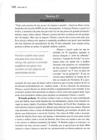 160 Aula nota l O
UMAS E PAETES
"Toda aula precisa de um pouco de plumas e paetês", observou Dave Levin,
fundador das escolas KIPP, de alto desempenho. A técnica Plumas e paetês é o
brilho, o momento da aula em que você vai ver um pouco de grande produção:
música, luzes, ritmo, dança. Plumas e paetês envolve os alunos em um pouqui-
nho de mágica. Mas não se engane: Plumas e paetês não é pura arte pela arte.
Esta técnica reforça não apenas o conteúdo académico em geral, mas também
um dos objetivos de aprendizado do dia. É bem animada, mas sempre curta,
gostosa e direta ao ponto. E quando acabou, acabou.
Plumas e paetês pode ser um in-
terlúdio de 30 segundos, quando os
alunos dançam o "funk da tabuada",
cantam a "canção da divisão" ou com-
petem para ver quem faz a melhor
charada com palavras do vocabulário
do dia, para ser "campeão do denomi-
Plumas e paetês não é puro
arte pelo arte. Esta técnica
reforça não apenas oconteúdo
académico em geral, mas
também um dos objetivos de
aprendizado do dia.
nador comum" no 5° ano ou para ser
coroado "rei da geografia". É um in-
tervalo para lembrar os nomes de to-
dos os estados do Nordeste. É a apre-
sentação de uma peça de teatro sobre a história que a turrna acabou de ler ou
de discutir animadamente ou - melhor ainda - de ler e discutir. Os momentos
Plumas e paetês devem ser desenvolvidos e implementados com cuidado. Caso
contrário, podem desconcentrar os alunos e fazer tanto mal quanto bem. Aqui
estão dois princípios sólidos para projetar os momentos Plumas e paetês:
> Grande produção. Os artistas variam o tom e o ritmo, às vezes cochichando
para dar ênfase, mais tarde falando em voz ribombante, outras vezes falando de-
vagar ou muito rápido. O professor Mike Taubman, da North Star Academy, usa
estas técnicas teatrais quando lê e discute uma história com seus alunos. Durante
uma discussão sobre o conto do flautista de Hamelin, por exemplo, ele pediu aos
alunos que deduzissem a moral da história. Nas mãos de Mike, toda a dramati-
cidade da história ficou clara, até mesmo o fechamento que ele usou para ajudar
a turma a refletir sobre a moral da história. Seu ritmo era rápido e sua voz, alta,
e ele coloriu os últimos momentos da lenda: "O flautista pegou as crianças e as
escondeu em uma caverna escura". À medida que se aproximava do final, Mike
reduziu o ritmo e baixou o tom de voz, pronunciando as últimas palavras em um
 