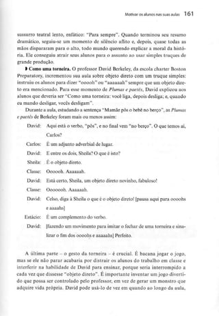 Motivar os alunos nas suas aulas 161
sussurro teatral lento, enfático: "Para sempre". Quando terminou seu resumo
dramático, seguiu-se um momento de silêncio aflito e, depois, quase todas as
mãos dispararam para o alto, todo mundo querendo explicar a moral da histó-
ria. Ele conseguiu atrair seus alunos para o assunto ao usar simples truques de
grande produção.
l Como umatorneira. O professor David Berkeley, da escola charter Boston
Preparatory, incrementou sua aula sobre objeto direto com um truque simples:
instruiu os alunos para dizer "ooooh" ou "aaaaaah" sempre que um objeto dire-
to era mencionado. Para esse momento de Plumas e paetês, David explicou aos
alunos que deveria ser "Como uma torneira: você liga, depois desliga; e, quando
eu mando desligar, vocês desligam".
Durante a aula, estudando a sentença "Mamãe pôs o bebé no berço", as Plumas
e paetês de Berkeley foram mais ou menos assim:
David: Aqui está o verbo, "pôs", e no final vem "no berço". O que temos aí,
Carlos?
Carlos: É um adjunto adverbial de lugar.
David: E entre os dois, Sheila?O que é isto?
Sheila: . É o objeto direto.
Classe: Oooooh. Aaaaaah.
David: Está certo, Sheila, um objeto direto novinho, fabuloso!
Classe: Ooooooh. Aaaaaah.
David: Celso, diga à Sheila o que é o objeto direto! [pausa aqui para oooohs
e aaaahs]
Estácio: É um complemento do verbo.
David: [fazendo um movimento para imitar o fechar de uma torneira e sina-
lizar o fim dos oooohs e aaaaahs] Perfeito.
A última parte - o gesto da torneira - é crucial. É bacana jogar o jogo,
mas se ele não parar acabaria por distrair os alunos do trabalho em classe e
interferir na habilidade de David para ensinar, porque seria interrompido a
cada vez que dissesse "objeto direto". É importante inventar um jogo diverti-
do que possa ser controlado pelo professor, em vez de gerar um monstro que
adquire vida própria. David pode usá-lo de vez em quando ao longo da aula,
 