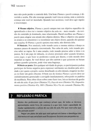 162 Aula nota10
mas não pode perder o controle dele. Um bom Plumas e paetês começa, é di-
vertido e acaba. Ele não ressurge quando você vira as costas, nem a cantoria
começa sem você ter mandado. Quando isso acontece, você deve agir rápido
e interromper.
l Mesmo objetivo. Plumas e paetês sempre tem um objetivo específico de
aprendizado e deve ter o mesmo objetivo da aula ou - mais ousado - da revi-
são de conteúdo já dominado, mas relacionado. David escolheu seu Plumas e
paetês para alegrar seu estudo dos objetos diretos. Mas o objetivo era ajudar
os alunos a se concentrar e a reconhecer um objeto direto, quando ele aparece
nas orações. O Plumas e paetês apoiava essa meta, não distraía dela.
> Musicais. Nos musicais, todo mundo canta a mesma música e dança os
mesmos passos de maneira sincronizada. Nas salas de aula, todo mundo pre-
cisa saber as regras. Se é uma canção, todo mundo precisa saber a letra e os
passos. Se é um jogo de tabuada, os alunos precisam saber quando levantar,
como jogar, o que fazer se perderem e assim por diante, e todo mundo deve
respeitar as regras. Se você deixar que eles cantem o que quiserem ou batam
palmas quando quiserem, pode virar uma bagunça.
l Direto ao ponto. Em qualquer atividade de grupo, os participantes podem
participar de forma negativa para expressar sutilmente seu desdém pela ativi-
dade e por quem a propôs: cantar desafinado ou alto demais, exagerar na dan-
ça ou fazer um gesto obsceno. O bom uso da técnica Plumas e paetês deve ser
cuidadosamente gerenciado e corrigido imediatamente, reforçando os padrões
de excelência. Para obter dicas sobre como fazer isso, leia as técnicas de gestão
de sala de aula: O quefazer (Técnica 37), Faça de novo (Técnica 39), Enquadra-
mento positivo (Técnica 43), 100% (Técnica 36) e Voz de comando (Técnica 38).
REFLEXÃO EPRÁTICA
Muitos dos professores que conheço acham que, de todas as técnicas
apresentadas neste livro, De surpresa é a que tem maior capacidade de
mudar rapidamente a cultura de sua sala de aula. Por que você acha que
eles pensam assim?
Pegue um plano de aula que você aplicará em breve e identifique três
momentos em que seria bom usar Desurpresa Escreva suas perguntas no
 