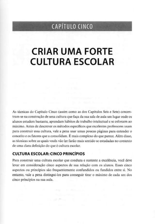 CAPÍTULO CINCO
CRIAR UMA FORTE
CULTURA ESCOLAR
As técnicas do Capítulo Cinco (assim como as dos Capítulos Seis e Sete) concen-
tram-se na construção de uma cultura que faça da sua sala de aula um lugar onde os
alunos estudem bastante, aprendam hábitos de trabalho intelectual e se esforcem ao
máximo. Antes de descrever os métodos específicos que excelentes professoresusam
para construir essa cultura, vale a pena usar umas poucas páginas para entender o
conceito e os fatores que a consolidam. E mais complexo do que parece. Além disso,
as técnicas sobre as quais vocês vão ler farão mais sentido se estudadas no contexto
de uma clara definição do que é cultura escolar.
CULTURA ESCOLAR: CINCO PRINCÍPIOS
Para construir uma cultura escolar que conduza e sustente a excelência, você deve
levar em consideração cinco aspectos de sua relação com os alunos. Esses cinco
aspectos ou princípios são frequentemente confundidos ou fundidos entre si. No
entanto, vale a pena distingui-los para conseguir tirar o máximo de cada um dos
cinco princípios na sua aula.
 