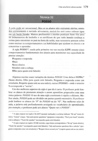 Criar uma forte cultura escolar 1 79
A aula pode ser sensacional. Mas se os alunos_não__estjve_rem alertas, senta-
dos corretamente e ouvindo ativamente, ensiná-los será como colocar água
em um balde furaE Muitos professores e escolas praticam lazer tila para
os treinamentos de incêndio e se certificam de que todo mundo conheça a
rotina para encontrar os pais na hora da saída, mas raramente pensam sobre
como ensinar os comportamentos e as habilidades que ajudam os alunos a se
concentrar e aprender.
A sigla POSSO19, usada pela primeira vez nas escolas KIPP, resume cinco
comportamentos fundamentais dos alunos para maximizarsua capacidade de
prestar atenção:
Pergunte e responda
Ouça
Sente direito
Sinalize com a cabeça
Olhe para quem está falando
Algumas escolas usam variações da técnica POSSO. Uma delas é SOPRe20
(Sente direito, Olhe para quem está falando, Pergunta e responda como um
estudante, Respeite quem está ao seuredor), outra é POSSSO - onde o terceiro
S corresponde a "sorria".
Um dos melhores aspectos da sigla é que ela é curta. O professor pode lem-
brar os alunos de prestarem atenção e serem aprendizes preparados com uma
única palavra: POSSO. O uso de uma sigla consistente é rápido e eficiente. Me-
lhor ainda, POSSO pode ser dividido em partes quando necessário. O professor
pode lembrar os alunos do "P" de POSSO ou do "O". Nas melhores salas de
aula, a palavra está profundamente arraigada no vocabulário do aprendizado;
por exemplo, o professor pede aos alunos "Quero ver o POSSO".
19 A sigla original em inglês é SLANT (posição inclinada) e as letras indicam "Sit up" (sente di-
reito), "Listen" (ouça), "Ask and answer questions" (pergunte e responda), "Nod your head" (sinalize
com a cabeça) e "Track the speaker" (acompanhe quem está falando).
20 A sigla original em inglês é STAR (estrela), cujas letras correspondem a "Sit up" (sente direito),
"Track the speaker" (acompanhe quem está falando), "Ask and answer questions like a scholar" (per-
gunte e responda como um estudante) e "Respect those around you" (respeite quem está ao seu redor).
 