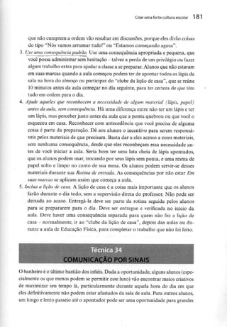 Criar uma forte cultura escolar 181
que não cumprem a ordem vão resultar em discussões, porque eles dirão coisas
do tipo "Nós vamos arrumar tudo!" ou "Estamos começando agora".
3. Use uma consequência padrão. Use uma consequência apropriada e pequena, que
você possa administrar semhesitação - talvez a perda de um privilégio ou fazer
algum trabalho extra para ajudar a classe a sepreparar. Alunos que não estavam
em suas marcas quando a aula começou podem ter de apontar todos os lápis da
sala na hora do almoço ou participar do "clube da lição de casa", que se reúne
10 minutos antes da aula começar no dia seguinte, para ter certeza de que têm
tudo em ordem para o dia.
4. Ajude aqueles que reconhecem a necessidade de algum material (lápis, papel)
antes da aula, sem consequência. Há uma diferença entre não ter um lápis e ter
um lápis, mas perceber justo antes da aula que a ponta quebrou ou que você o
esqueceu em casa. Reconhecer com antecedência que você precisa de alguma
coisa é parte da preparação. Dê aos alunos o incentivo para serem responsá-
veis pelos materiais de que precisam. Basta dar a eles acesso a esses materiais,
sem nenhuma consequência, desde que eles reconheçam essa necessidade an-
tes de você iniciar a aula. Seria bom ter uma lata cheia de lápis apontados,
que os alunos podem usar, trocando por seus lápis sem ponta, e uma resma de
papel solto e limpo no canto de sua mesa. Os alunos podem servir-se desses
materiais durante sua Rotina de entrada. As consequências por não estar Em
suas marcas se aplicam assim que começa a aula.
5. Inclua a lição de casa. A lição de casa é a coisa mais importante que os alunos
farão durante o dia todo, sem a supervisão direta do professor. Não pode ser
deixada ao acaso. Entregá-la deve ser parte da rotina seguida pelos alunos
para se prepararem para o dia. Deve ser entregue e verificada no início da
aula. Deve haver uma consequência separada para quem não fez a lição de
casa - normalmente, ir ao "clube da lição de casa", depois das aulas ou du-
rante a aula de Educação Física, para completar o trabalho que não foi feito.
écnica 3
COMUNICAÇÃO POR SINAIS ;
O banheiro é o último bastião dos infiéis. Dada a oportunidade, alguns alunos (espe-
cialmente os que menos podem se permitir esse luxo) vão encontrar meios criativos
de maximizar seu tempo lá, particularmente durante aquela hora do dia em que
eles definitivamentenão podem estar afastados da sala de aula. Para outros alunos,
um longo e lento passeio até o apontador pode ser uma oportunidade para grandes
 