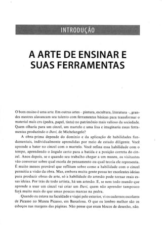 NTRODUÇÃO
A ARTE DE ENSINAR E
SUAS FERRAMENTAS
O bom ensino é uma arte. Emoutras artes - pintura, escultura, literatura -, gran-
des mestres alavancam seu talento com ferramentas básicas para transformar o
material mais cru (pedra, papel, tinta) no património mais valioso da sociedade.
Quem olharia para um cinzel, um martelo e uma lixa e imaginaria essas ferra-
mentas produzindo o Davi, deMichelangelo?
A obra-prima depende do domínio e da aplicação de habilidades fun-
damentais, individualmente aprendidas por meio de estudo diligente. Você
aprende a bater no cinzel com o martelo. Você refina essa habilidade com o
tempo, aprendendo o ângulo certo para a batida e a posição correia do cin-
zel. Anos depois, se e quando seu trabalho chegar a um museu, os visitantes
vão conversar sobre qual escola de pensamento ou qual teoria ele representa.
É muito menos provável que reflitam sobre como a habilidade com o cinzel
permitiu a visão da obra. Mas, embora muita gente possa ter excelentes ideias
para produzir obras de arte, só a habilidade do artesão pode tornar reais es-
sas ideias. Por trás de todo artista, há um artesão. E, se nem todo mundo que
aprende a usar um cinzel vai criar um Davi, quem não aprender tampouco
fará muito mais do que umas poucas marcas na pedra.
Quando eu estava na faculdade e viajei pelo exterior, vi os cadernos escolares
de Picasso no Museu Picasso, em Barcelona. O que eu lembro melhor são os
esboços nas margens das páginas. Não pense que eram blocos de desenho, não.
 