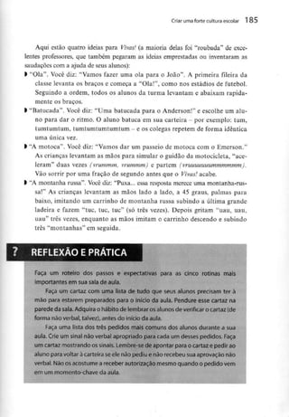 Criar uma forte cultura escolar 1 85
Aqui estão quatro ideias para Vivas! (a maioria delas foi "roubada" de exce-
lentes professores, que também pegaram as ideias emprestadas ou inventaram as
saudações com a ajuda de seus alunos):
l "Ola". Você diz: "Vamos fazer uma ola para o João". A primeira fileira da
classe levanta os braços e começa a "Oía!", como nos estádios de futebol.
Seguindo a ordem, todos os alunos da turma levantam e abaixam rapida-
mente os braços.
l "Batucada". Você diz: "Urna batucada para o Anderson!" e escolhe um alu-
no para dar o ritmo. O aluno batuca em sua carteira - por exemplo: tum,
tumtumtum, tumtumtumtumtum - e os colegas repetem de forma idêntica
uma única vez.
l "A motoca". Você diz: "Vamos dar um passeio de motoca com o Emerson."
As crianças levantam as mãos para simular o guidao da motocicleta, "ace-
leram" duas vezes (vrummm, vrummm) e partem (vruuuuuuummmmmm).
Vão sorrir por uma fração de segundo antes que o Vivas! acabe,
l "A montanha russa". Você diz: "Puxa... essa resposta merece uma montanha-rus-
sa!" As crianças levantam as mãos lado a lado, a 45 graus, palmas para
baixo, imitando um carrinho de montanha russa subindo a última grande
ladeira e fazem "tuc, tuc, tuc" (só três vezes). Depois gritam "uau, uau,
uau" três vezes, enquanto as mãos imitam o carrinho descendo esubindo
três "montanhas" em seguida.
REFLEXÃO E PRÁTICA
Faça um roteiro dos passos e expectativas para as cinco rotinas mais
importantes em sua sala de aula.
Faça um cartaz com uma lista de tudo que seus alunos precisam ter à
mão para estarem preparados para o início da aula. Pendure esse cartaz na
parede da sala. Adquira o hábito de lembrar osalunos de verificar o cartaz{de
forma nãoverbal, talvez), antes do início da aula.
Faça uma lista dos três pedidos mais comuns dos alunos durante a sua
aula. Crie um sinal não verba! apropriado para cada um desses pedidos. Faça
um cartaz mostrando os sinais.Lembre-se de apontar para o cartaze pedir ao
aluno para voltar àcarteira seele não pediu e não recebeu suaaprovação não
verbal. Nãoosacostume a receber autorização mesmo quando o pedido vem
em um momento-chave da aula.
 