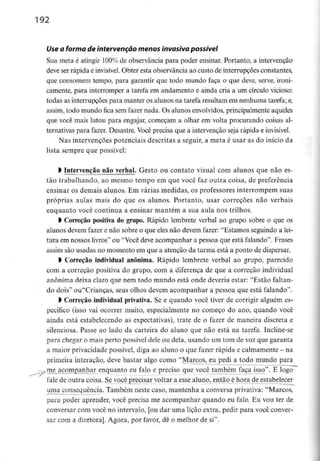 192
Use a forma de intervenção menos invasiva possível
Sua meta é atingir 100% de observância para poder ensinar. Portanto, a intervenção
deve ser rápida e invisível. Obter esta observância ao custo de interrupções constantes,
que consomem tempo, para garantir que todo mundo faça o que deve, serve, ironi-
camente, para interromper a tarefa em andamento e ainda cria a um círculo vicioso:
todas as interrupções para manter os alunos na tarefa resultam em nenhumatarefa;e,
assim, todo mundo fica sem fazer nada. Os alunos envolvidos, principalmente aqueles
que você mais lutou para engajar, começam a olhar em volta procurando coisas al-
ternativas para fazer. Desastre. Você precisa que a intervenção seja rápida e invisível.
Nas intervenções potenciais descritas a seguir, a meta é usar as do início da
lista sempre que possível:
l intervenção não verbal. Gesto ou contato visual com alunos que não es-
tão trabalhando, ao mesmo tempo em que você faz outra coisa, de preferência
ensinar os demais alunos. Em várias medidas, os professores interrompem suas
próprias aulas mais do que os alunos. Portanto, usar correçoes não verbais
enquanto você continua a ensinar mantém a sua aula nos trilhos.
l Correção positiva do grupo. Rápido lembrete verbal ao grupo sobre o que os
alunos devem fazer e não sobre o que eles não devem fazer: "Estamos seguindo a lei-
tura em nossos livros" ou "Você deve acompanhar a pessoa que está falando". Frases
assim são usadas no momento em que a atenção da turma está a ponto de dispersar.
l Correção individual anónima. Rápido lembrete verbal ao grupo, parecido
com a correção positiva do grupo, com a diferença de que a correção individual
anónima deixa claro que nem todo mundo está onde deveria estar: "Estão faltan-
do dois" ou"Criancas, seus olhos devem acompanhar a pessoa que está falando".
l Correção individual privativa. Se e quando você tiver de corrigir alguém es-
pecífico (isso vai ocorrer muito, especialmente no começo do ano, quando você
ainda está estabelecendo as expectativas), trate de o fazer de maneira discreta e
silenciosa. Passe ao lado da carteira do aluno que não está na tarefa. Incline-se
para chegar o mais perto possível dele ou dela, usando um tom de voz que garanta
a maior privacidade possível, diga ao aluno o que fazer rápida e calmamente - na
primeira interação, deve bastar algo como "Marcos, eu pedi a todo mundo para
vttie acompanhar enquanto eu falo e preciso que você também faça isso". E logo
-
fale de outra coisa. Se você precisar voltar a esse aluno, então é hora de estabelecer
uma consequência. Também neste caso, mantenha a conversa privativa: "Marcos,
para poder aprender, você precisa me acompanhar quando eu falo. Eu vou ter de
conversar com você no intervalo, [ou dar uma lição extra, pedir para você conver-
sar com a diretora]. Agora, por favor, dê o melhor de si".
 