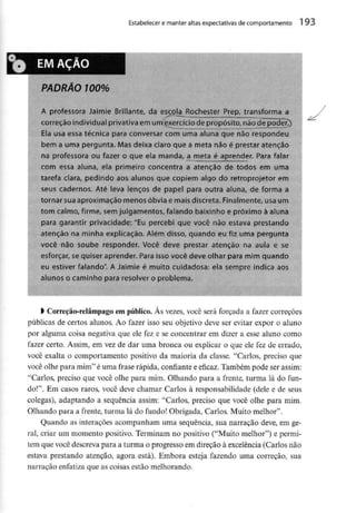 Estabelecer e manter altas expectativasdecomportamento 1 93
'0 EM ACAO
PADRÃO 100%
A professora Jaimie Brillante, da escoiajtochéster Prep, transforma a
correção individual privativaem um exercíciode propósito, nãodepoderT)
Ela usa essa técnica para conversar com uma aluna que não respondeu
bem a uma pergunta. Mas deixa claro que a meta não é prestaratenção
na professoraou fazer o que ela manda, a meta é aprender. Para falar
com essa aluna, ela primeiro concentra a atenção de todos em uma
tarefa clara, pedindo aos alunos que copiem algo do retroprojetor em
seus cadernos. Até leva lenços de papel para outra aluna, de forma a
tornar suaaproximação menos óbvia e mais discreta. Finalmente, usa um
tom calmo, firme, semjulgamentos, falando baixinho e próximo à aluna
para garantir privacidade: "Eu percebi que você não estava prestando
atenção na minha explicação. Além disso, quando eu fiz uma pergunta
você não soube responder. Você deve prestar atenção na aula e se
esforçar, sequiser aprender. Para isso você deve olhar para mim quando
eu estiver falando". A Jaimie é muito cuidadosa:ela sempre indica
alunos o caminho para resolver o problema.
aos
) Correção-relâmpagoem público. Às vezes, você será forçada a fazer correções
públicas de certos alunos. Ao fazer isso seu objetivo deve ser evitar expor o aluno
por alguma coisa negativa que ele fez e se concentrar em dizer a esse aluno como
fazer certo. Assim, em vez de dar uma bronca ou explicar o que ele fez de errado,
você exalta o comportamento positivo da maioria da classe. "Carlos, preciso que
você olhe para mim" é uma frase rápida, confiante e eficaz. Também pode ser assim:
"Carlos, preciso que você olhe para mim. Olhando para a frente, turma lá do fun-
do!". Em casos raros, você deve chamar Carlos à responsabilidade (dele e de seus
colegas), adaptando a sequência assim: "Carlos, preciso que você olhe para mini.
Olhando para a frente, turma lá do fundo! Obrigada, Carlos. Muito melhor".
Quando as interações acompanham uma sequência, sua narração deve, em ge-
ral, criar um momento positivo. Terminam no positivo ("Muito melhor") e permi-
tem que você descreva para a turma o progresso em direção à excelência (Carlos não
estava prestando atenção, agora está). Embora esteja fazendo uma correção, sua
narração enfatiza que as coisas estão melhorando.
 