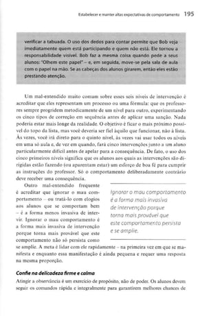 Estabelecer e manter altas expectativas decomportamento 1 95
verificar a tabuada. O uso dos dedos para contar permite que Bob veja
imediatamente quem está participando e quem não está. Ele tornou a
responsabilidade visível. Bob faz a mesma coisa quando pede a seus
alunos: "Olhem este papel" - e, em seguida, move-se pela sala de aula
com o papel na mão. Seas cabeças dos alunos girarem, então eles estão
prestando atenção.
Um mal-entendido muito comum sobre esses seis níveis de intervenção é
acreditar que eles representam um processo ou uma fórmula: que os professo-
res sempre progridem metodicamente de um nível para outro, experimentando
os cinco tipos de correção em sequência antes de aplicar uma sanção. Nada
poderia estar mais longe da realidade. O objetivo é ficar o mais próximo possí-
vel do topo da lista, mas você deveria ser fiel àquilo que funcionar, não à lista.
Às vezes, você irá direto para o quinto nível, às vezes vai usar todos os níveis
em uma só aula e, de vez em quando, fará cinco intervenções junto a um aluno
particularmente difícil antes de apelar para a consequência. De fato, o uso dos
cinco primeiros níveis significa que os alunos aos quais as intervenções são di-
rigidas estão fazendo (ou aparentam estar) um esforço de boa fé para cumprir
as instruções do professor. Só o comportamento deliberadamente contrário
deve receber uma consequência.
Outro mal-entendido frequente
é acreditar que ignorar o mau com-
portamento - ou tratá-lo comelogios
aos alunos que se comportam bem
- é a forma menos invasiva de inter-
vir. Ignorar o mau comportamento é
a forma mais invasiva de intervenção
porque torna mais provável que este
comportamento não só persista como
se amplie. A meta é lidar com ele rapidamente - na primeira vezem que se ma-
nifesta e enquanto essa manifestação é ainda pequena e requer uma resposta
na mesma proporção.
Confie na delicadeza firme e calma
Atingir a observânciaé um exercício de propósito, não de poder. Os alunos devem
seguir os comandos rápida e integralmente para garantirem melhores chances de
Ignorar o mau comportamento
é a forma mais invasiva
de intervenção porque
torna mais provável que
este comportamento persista
e se amplie.
 