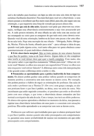 Estabelecer e manter altas expectativas decomportamento 1 97
sutil e dá trabalho para localizar; um lápis na mão em uma sala cheia de lápis nas
carteiras é facilmentediscernível.Fica mais fácil para você vera observância- e seus
alunos passam a reconhecer que fica muito mais difícil, para eles, não seguir sem sua
orientação, o que requereria uma força de vontade que poucos alunos têm,
l Mostre queestá de olho neles. Quando você pede que observem sua orien-
tação, verifique essa observância consistentemente e seja visto procurando por
ela. A cada poucos minutos, dê uma olhada na sala toda com um sorriso cal-
mo estampado no rosto para se assegurar de que tudo está como deveria estar.
Quando você dá uma orientação, lembre-se de fazer uma pausa e dar uma olha-
da na sala toda. Faça uma narração da sua olhada - "Obrigada, Pedro. Obriga-
da, Marisa. Fileira da frente, olhando para mim" - para reforçar a ideia de que,
quando você pede alguma coisa, você tanto olha para ver quem obedeceu como
consistentemente vê quais indivíduos obedeceram.
l Evite observância marginai. Não se trata apenas de seus alunos fazerem
o que lhes foi pedido; trata-se de fazer direito. Alguns deles só vão completar
uma tarefa se você deixar claro que quer a tarefa completa. Com razão, eles
vão querer saber o que significa exatamente "Olhem para mim". Olhar em vol-
ta de você? Manter os olhos nos seus por uns segundinhos? Cravar os olhos nos
seus enquanto você estiver falando? A diferença entre estas três interpretações
é tão grande como a diferença entre a noite e o dia.
• Potencialize as oportunidades para a prática inadvertida do bom comporta-
mento. Os alunos podem ganhar uma prática valiosa quando se comportam de
maneira positiva e construtiva sem nem mesmo se darem conta. Por exemplo,
eles podem praticar o hábito de seguir as orientações do professor. Em salas de
aula onde o professor usa a Técnica 23 (Em coro) com graça e energia, os alu-
nos praticam fazer o que lhes é pedido, na deixa, uma vez atrás da outra. Não
reconhecem que estão seguindo comandos; só percebem que estão sedivertindo
junto com seus colegas, o que torna a observância desses comandos um fato
normal e corriqueiro da sala de aula. Com o tempo, isso terá um efeito poderoso.
Os alunos não apenas aprendem a obedecer no momento da deixa, mas passam a
esperar essa observância instantânea em seus pares e a associam com sensações
positivas. Eles estão aprendendo a se comportar sem nem se darem conta.
Professores que cultivam oportunidades para que os alunos pratiquem fazer
o que lhes é pedido, mesmo quando não estão preocupados com comportamen-
to, garantem uma maior probabilidade de sucesso nos momentos em que estão
preocupados com comportamento.
 