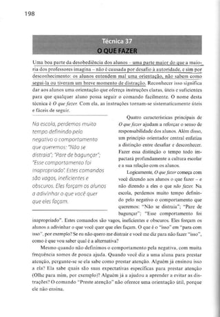 198
O QUE FAZER
Uma boa parte da desobediência dos alunos - uma parte maior do que a maio-
ria dos professores imagina - não é causada por desafio à autoridade, e simpor
desconhecimento: os alunos entendem mal uma orientação, não sabem como
segui-la ou tiveram um breve momento de distração. Reconhecer isso significa
dar aos alunos uma orientação que ofereça instruções claras, úteis e suficientes
para que qualquer aluno possa seguir o comando facilmente. O nome desta
técnica é O quefazer. Com ela, as instruções tornam-se sistematicamenteúteis
e fáceis de seguir.
Quatro características principais de
O quefazer ajudam a reforçar o senso de
responsabilidade dos alunos. Além disso,
um princípio orientador central enfatiza
a distinção entre desafiar e desconhecer.
Fazer essa distinção o tempo todo im-
pactará profundamente a cultura escolar
e a sua relação com os alunos.
Logicamente, O quefazer começa com
você dizendo aos alunos o que fazer - e
não dizendo a eles o que não fazer. Na
escola, perdemos muito tempo definin-
do pelo negativo o comportamento que
queremos: "Não se distraia"; "Pare de
bagunçar"; "Esse comportamento foi
inapropriado". Estes comandos são vagos, ineficientes e obscuros. Eles forçam os
alunos a adivinhar o que você quer que eles façam. O que é o "isso" em "para com
isso", por exemplo?Se eu não quero me distrair e você me diz para não fazer "isso",
como é que vou saber qual é a alternativa?
Mesmo quando não definimos o comportamento pela negativa, com muita
frequência somos de pouca ajuda. Quando você diz a uma aluna para prestar
atenção, pergunte-se se ela sabe como prestar atenção. Alguém já ensinou isso
a ela? Ela sabe quais são suas expectativas específicas para prestar atenção
(Olhe para mim, por exemplo)? Alguém já a ajudou a aprender a evitar as dis-
trações? O comando "Preste atenção" não oferece uma orientação útil, porque
ele não ensina.
No escola, perdemos muito
tempo definindo pelo
negativo o comportamento
que queremos: "Não se
distraia"; "Pare de bagunçar";
"Esse comportamento foi
inapropriado". Estes comandos
são vagos, ineficientes e
obscuros. Eles forçam os alunos
a adivinhar o que você quer
que eles façam.
 