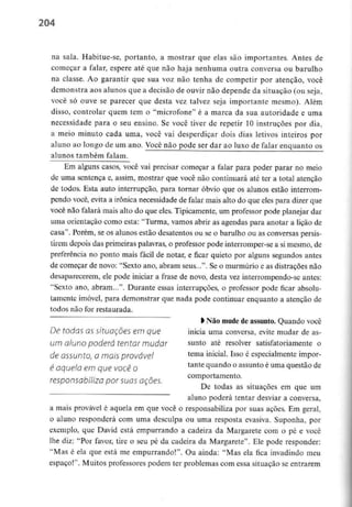 204
na sala. Habitue-se, portanto, a mostrar que elas são importantes. Antes de
começar a falar, espere até que não haja nenhuma outra conversa ou barulho
na classe. Ao garantir que sua voz não tenha de competir por atenção, você
demonstra aos alunos que a decisão de ouvir não depende da situação (ou seja,
você só ouve se parecer que desta vez talvez seja importante mesmo). Além
disso, controlar quem tem o "microfone" é a marca da sua autoridade e uma
necessidade para o seu ensino. Se você tiver de repetir 10 instruções por dia,
a meio minuto cada uma, você vai desperdiçar dois dias letivos inteiros por
aluno ao longo de um ano. Você não pode ser dar ao luxo de falar enquanto os
alunos também falam.
Em alguns casos, você vai precisar começar a falar para poder parar no meio
de uma sentença e, assim, mostrar que você não continuará até ter a total atenção
de todos. Esta auto interrupção, para tornar óbvio que os alunos estão interrom-
pendo você, evita a irónica necessidade de falar mais alto do que eles para dizer que
você não falará mais alto do que eles. Tipicamente, um professor pode planejar dar
uma orientação como esta: "Turma, vamos abrir as agendas para anotar a lição de
casa". Porém, se os alunos estão desatentos ou se o barulho ou as conversas persis-
tirem depois das primeiras palavras, o professor pode interromper-se a si mesmo, de
preferência no ponto mais fácil de notar, e ficar quieto por alguns segundos antes
de começar de novo: "Sexto ano, abram seus...". Se o murmúrio e as distraçÕes não
desaparecerem, ele pode iniciar a frase de novo, desta vez interrompendo-se antes:
"Sexto ano, abram...". Durante essas interrupções, o professor pode ficar absolu-
tamente imóvel, para demonstrar que nada pode continuar enquanto a atenção de
todos não for restaurada.
l Não mude deassunto. Quando você
De todas OSsituações em que inicia uma conversa, evite mudar de as-
um aluno poderá tentar mudar sunto até resolver satisfatoriamente o
de assunto, a mais provável tema inicial Isso é especialmente impor-
é aquela emquevocê o tantet*uando °assuntoéuma questãode
comportamento.
responsabiliza por suas açoes.
De todas as situações em que um
aluno poderá tentar desviar a conversa,
a mais provável é aquela em que você o responsabiliza por suas açòes. Em geral,
o aluno responderá com uma desculpa ou uma resposta evasiva. Suponha, por
exemplo, que David está empurrando a cadeira da Margarete com o pé e você
lhe diz: "Por favor, tire o seu pé da cadeira da Margarete". Ele pode responder:
"Mas é ela que está me empurrando!". Ou ainda: "Mas ela fica invadindo meu
espaço!". Muitos professores podem ter problemas com essa situação se entrarem
 