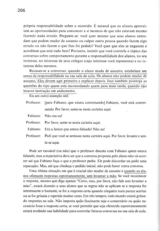 206
própria responsabilidade sobre o ocorrido. É natural que os alunos aprovei-
tem as oportunidades para convencer a si mesmos de que não estavam mesmo
fazendo nada errado. Pergunte-se: você quer mesmo que seus alunos enten-
dam que podem mudar de assunto ou culpar outra pessoa quando fazem algo
errado ou não fazem o que lhes foi pedido? Você quer que eles se enganem e
acreditem que está tudo bem? Portanto, insistir que você controle o tópico das
conversas sobre comportamento garante a responsabilidade dos alunos, no seu
interesse, no interesse de seus colegas (cujo interesse você representa) e no in-
teresse deles mesmos.
Recusar-se a conversar, quando o aluno muda de assunto, estabelece um
senso de responsabilidade na sua sala de aula. Os alunos não podem mudar de
assunto. Eles devem agir primeiro e explicar depois. Isso também posterga as
questões do tipo quem está incomodando quem para mais tarde, quando não
houver instrução em andamento.
Eis um outro exemploútil:
Professor: [para Fabiano, que estava conversando] Fabiano, você está conver-
sando. Por favor, sente-se nesta carteira aqui.
Fabiano: Não era eu!
Professor: Por favor, sente-se nesta carteira aqui.
Fabiano: Era a Janice que estava falando! Não eu!
Professor: Pedi que você se sentasse nesta carteira aqui. Por favor, levante e sen-
te-se aqui.
Pode ser razoável (ou não) que o professor discuta com Fabiano quem estava
falando, mas a expectativa deve ser que a conversa proposta pelo aluno não vá ocor-
rer até que Fabiano faça o que o professor pediu. Ele pode discordar ou pedir uma
reparação. Mas, até que obedeça o pedido inicial, não pode haver outra conversa.
Uma última situação em que é crucial não mudar de assunto é quando os alu-
nos oferecem respostas espontaneamente, sem levantar a mão. Se você reconhecer
a resposta, mesmo que diga apenas "Certo, mas, por favor, não fale sem levantar a
mão'1, estará dizendo a seus alunos que as regras não se aplicam se a resposta for
interessante o bastante, se for a resposta certa quando ninguém mais parece acertar
ou se for gritada e repetida muitas vezes. Em três tempos, todo mundo estará gritan-
do respostas na sala. Não importa quão fascinante seja o comentário ou quão ne-
cessária fosse a resposta certa, se você permitir que seja oferecida espontaneamente
estará erodindo sua habilidade para controlar futuras conversas na sua sala de aula.
 