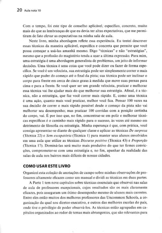 20 Aula nota 10
Com o tempo, foi este tipo de conselho aplicável, específico, concreto, muito
mais do que as lembranças de que eu devia ter altas expectativas, que me permi-
tiram de fato elevar as expectativas na minha sala de aula.
Neste livro, minha abordagem reflete essa experiência. Eu tentei descrever
essas técnicas da maneira aplicável, específica e concreta que permite que você
possa começar a usá-las amanhã mesmo. Digo "técnicas" e não "estratégias",
mesmo que a profissão do magistério tenda a usar a última expressão. Para mim,
uma estratégia é uma abordagem generalista de problemas, um jeito de informar
decisões. Uma técnica é uma coisa que você pode dizer ou fazer de forma espe-
cífica. Se você é um velocista, sua estratégia pode ser simplesmente correr o mais
rápido que puder do começo até o final da pista; sua técnica pode ser inclinar o
corpo para frente em cerca de cinco graus à medida que move suas pernas para
cima e para a frente. Se você quer ser um grande velocista, praticar e melhorar
essa técnica vai lhe ajudar mais do que melhorar sua estratégia. Afinal, é a téc-
nica, não a estratégia, que faz você correr mais rápido. E, como uma técnica
é uma ação, quanto mais você praticar, melhor você fica. Pensar 100 vezes na
sua decisão de correr o mais rápido possível desde o começo da pista não vai
melhorar seu desempenho; mas praticar 100 corridas com a posição certinha
do corpo, vai. É por isso que, no fim, concentrar-se em polir e melhorar técni-
cas específicas é o caminho mais rápido para o sucesso, às vezes até mesmo em
detrimento de filosofia ou estratégia. Minha esperança é que, com prática, você
consiga apresentar-se diante de qualquer classe e aplicar as técnicas De surpresa
(Técnica 22) e Sem escapatória (Técnica 1) para manter seus alunos envolvidos
em uma aula que utilize as técnicas Discurso positivo (Técnica 43) e Proporção
(Técnica 17). Dominá-las será muito mais produtivo do que ter firmes convic-
ções, comprometer-se com uma estratégia e, no fim, apanhar da realidade das
salas de aula nos bairros mais difíceis de nossas cidades.
COMO USAR ESTE LIVRO
Organizei esta coleção de anotações de campo sobre minhas observações de pro-
fessores altamente eficazes como um manual e dividi as técnicas em duas partes.
A Parte l tem nove capítulos sobre técnicas essenciais que observei nas salas
de aula de professores excepcionais, cujos resultados são os mais claramente
eficazes, pois asseguram um ótimo desempenho mesmo de alunos mais carentes.
Entre eles estão muitos dos melhores professores das Uncommon Schools, a or-
ganização da qual sou diretor-executivo, e outros das melhores escolas do país,
onde tive o privilégio de poder observá-los. As técnicas estão agrupadas em ca-
pítulos organizados ao redor de temas mais abrangentes,que são relevantespara
 
