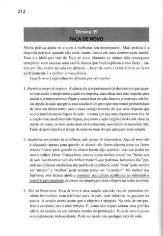 212
Muita prática ajuda os alunos a melhorar seu desempenho. Mais prática é a
resposta perfeita quando eles estão muito lentos em uma determinada tarefa.
Essa é a ideia por trás de Faça de novo. Quando os alunos não conseguem
completar com sucesso uma tarefa básica que você explicou como fazer - en-
trar em fila, entrar na saía em silêncio -, fazer de novo e fazer direito ou fazer
perfeitamente é a melhor consequência.
Faça de novo é especialmente eficiente por sete razões:
1. Encurtao tempo de resposta. A ciência do comportamentojá demonstrou que quan-
to maiscurto o tempo entre a ação e a resposta, mais eficaz será esta resposta para
mudar o comportamento. Fazer a turma ficar em sala durante o intervalo, três ho-
ras depois da ação que gerou essa sanção, éum gesto que tem menor probabilidade
de criar um desincentivo para o mau comportamento do que uma resposta que
ocorra imediatamente depois da ação - mesmo que seja uma resposta mais leve. Se
a reação vem imediatamente depois, enquanto a ação original ainda está clara na
mente do aluno, os dois serão mais profundamente associados na memória dele.
Fazer de novo encurta o tempo de resposta mais do que qualquer outra sanção.
2. Estabelece um padrão de excelência,não apenas de observância.Faça de novo não
é adequado apenas para quando os alunos não fazem alguma coisa ou fazem
errado: é ideal para quando os alunos fazem algo aceitável, mas que podia ser
muito melhor. Dizer "Estava bom, mas eu quero melhor ainda" ou "Nesta sala
de aula,nós fazemos tudo da melhor maneira que podemos, inclusivea fila" per-
mite ao professor estabelecer um padrão de excelência, onde "bom" pode sempre
ser "melhor" e "melhor" pode sempre tentar ser "o melhor". Na melhor das
hipóteses, esta técnica ajuda a construir sua cultura académica ao substituir o
aceitável pelo excelente, primeiro nas pequenas coisas edepois em todas as coisas.
3. Não há burocracia. Faça de novo é uma sanção que não requer preencher ne-
nhum formulário, nem telefonar para os pais, nem informar os gestores da
escola. A sanção acaba assim que o objetivo é atingido. Na vida de um pro-
fessor ocupado, isto é uma bênção. E, como não requer adotar uma política
oficial de sanção ou um sistema escolar de premiação, Faça de novo é quase
completamente independente. Pode ser usado em qualquer sala de aula.
 