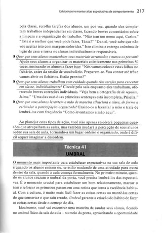 Estabelecer e manter altas expectativasde comportamento 217
pela classe, recolha tarefas dos alunos, um por vez, quando eles comple-
tam trabalhos independentes em classe, fazendo breves comentários sobre
a limpeza e a organização do trabalho. "Não tem um nome aqui, Carlos.'1
"Este é o melhor que você pode fazer, Tânia?" "Daniel, você sabe que não
vou aceitar isto com margens coloridas." Isso elimina a entrega anónima de
lição de casa e torna os alunos individualmente responsáveis.
) Quer que seus alunos mantenham seus materiais arrumados e nunca os percam?
Ajude seus alunos a organizar os materiais coietivamentenas primeiras 50
vezes, ensinando os alunos a fazer isso: "Nós vamos colocar estas folhas no
fichário, antes da sessão de vocabulário. Preparem-se. Voucontar até três e
vamos abrir os fichários. Estão prontos?"
l Quer que seus alunos trabalhem com cuidado quando têm tarefas para executar
em classe, individualmente? Circule pela sala enquanto eles trabalham, ofe-
recendo breves correções individuais."Veja bem a ortografia de de repente,
Jaime." "Uma das suas duas primeiras sentenças está incompleta, Priscila."
l Quer que seus alunos levantem a mão de maneira silenciosa e clara, deforma a
estimular a participação organizada? Ensine-os a levantar a mão e trate de
lembrá-los com frequência "Como levantamos a mão aqui".
Ao planejar estes tipos de ação, você não apenas resolverá pequenas ques-
tòes que atrapalham as aulas, mas também mudará a percepção de seus alunos
sobre sua sala de aula, tornando-a um lugar ordeiro e organizado, onde é difí-
cil sequer imaginar a desordem.
UMfRAL
O momento mais importante para estabelecer expectativas na sua sala de aula
é quando os alunos entram ou, se estão mudando de uma atividade para outra
dentro da sala, quando a aula começa formalmente. No primeiro minuto, quan-
do os alunos cruzam o umbral da porta, você precisa lembrá-los das expectati-
vas. É o momento crucial para estabelecer um bom relacionamento, marcar o
tom e reforçar os primeiros passos em uma rotina que torna a excelênciahabitu-
al. Com a cultura, é muito mais fácil fazer as coisas certas ou mante-las certas
do que consertar o que saiu errado. Umbral garante a criação do hábito de fazer
as coisas certas desde o começo do dia.
Idealmente, você vai encontrar uma maneira de saudar seus alunos, ficando
no umbral físico da sala de aula - no meio da porta, aproveitando a oportunidade
 