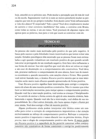 224
hoje, amanhã ou no próximo ano. Pode mudar a percepção que ele tem de você
ou da escola. Seguramente você irá (e nem ao menos perceberá) mudar as per-
cepções que tem de seu próprio trabalho: Está dando certo? Está influenciando
a vida dos alunos? É respeitado? Vale a pena? Você deve simplesmente mudar
de carreira e virar corretora imobiliária? Em suma, a conversa com Bruno,
como todas as outras, é um ato tenso. Você precisará de algumas regras não
apenas para as palavras, mas para o tom que usará ao conversar com ele.
DISCURSO POSITIV
As pessoas são muito mais motivadas pelo positivo do que pelo negativo. A
busca pelo sucesso e pela felicidade é mais incentivadora que tentar evitar uma
sanção. Estudos psicológicos têm mostrado que as pessoas ficam mais estimu-
ladas a agir quando vislumbram um resultado positivo de que quando acredi-
tam estar se protegendo de um resultado negativo. Este fator deve influenciar a
sua forma de ensinar. Isso não significa que você não deva ser zeloso ao reagir
a um caso de desatenção ou a comportamentos não construtivos. Você deve,
sim, procurar melhorar o comportamento de seus alunos, fazer isso de manei-
ra consistente e, quando necessário, com sanções claras e firmes. Mas quando
você estiver fazendo isso, a técnica Discurso positivo mostra que as suas inter-
venções serão muito mais eficazes quando apresentadas de forma positiva.
Usar Discurso positivo significa fazer intervenções para corrigir o comporta-
mento do aluno de uma maneira positiva e construtiva. Não é o mesmo que evitar
fazer as intervenções necessárias, para realçar apenas o comportamento positivo.
Quando você faz a intervenção positiva, você ensina as crianças ("disciplinando-
as" no sentido de ensinar a forma correta de agir) de uma maneira otimista, bem-
huniorada e segura. Quando você não faz a intervenção, você abdica de sua res-
ponsabilidade. Se o Davi estiver distraído, não basta apenas elogiar a Karenjjpr
estar atenta. Você deve corrigir o Davi de maneira positiva.
Alguns professores ainda podem interpretar esta técnica como um con-
selho para evitar a correção de comportamentos improdutivos e dar atenção
exclusivamente ao reforço do comportamento positivo. Reforçar o comporta-
mento positivo é importante e vamos discutir isso na próxima técnica, Elogio
preciso, mas o elogio do comportamento positivo não basta. O maior poder
em^Discurso positivo é a capacidade de lhe permitir conversar sobre compor-
tamentos não construtivos de forma consistente e corrigi-los positivamente,
 