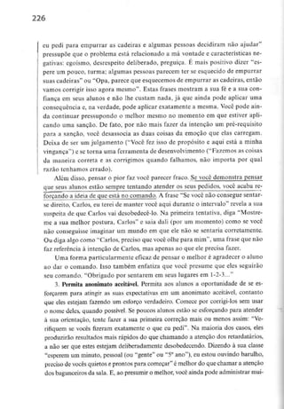 226
eu pedi para empurrar as cadeiras e algumas pessoas decidiram não ajudar"
pressupõe que o problema está relacionado a má vontade e características ne-
gativas: egoísmo, desrespeito deliberado, preguiça. E mais positivo dizer "es-
pere um pouco, turma; algumas pessoas parecem ter se esquecido de empurrar
suas cadeiras" ou "Opa, parece que esquecemos de empurrar as cadeiras, então
vamos corrigir isso agora mesmo". Estas frases mostram a sua fé e a sua con-
fiança em seus alunos e não lhe custam nada, já que ainda pode aplicar uma
consequência e, na verdade, pode aplicar exatamente a mesma. Você pode ain-
da continuar pressupondo o melhor mesmo no momento em que estiver apli-
cando uma sanção. De fato, por não mais fazer da intenção um pré-requisito
para a sanção, você desassocia as duas coisas da emoção que elas carregam.
Deixa de ser um julgamento ("Você fez isso de propósito e aqui está a minha
vingança") e se torna uma ferramenta de desenvolvimento("Fazemos as coisas
da maneira correta e as corrigimos quando falhamos, não importa por qual
razão tenhamos errado).
Além disso, pensar o pior faz você parecer fraco. Se você demonstra pensar
que seus alunos estão sempre tentando atender os seus pedidos, você acaba re-
forçando a ideia de que está no comando. A frase "Se você não consegue sentar-
se direito, Carlos, eu terei de manter você aqui durante o intervalo" revela a sua
suspeita de que Carlos vai desobedecê-lo. Na primeira tentativa, diga ''Mostre-
me a sua melhor postura, Carlos" e saia dali (por um momento) como se você
não conseguisse imaginar um mundo em que ele não se sentaria corretamente.
Ou diga algo como "Carlos, preciso que você olhe para mim", urna frase que não
faz referência à intenção de Carlos, mas apenas ao que ele precisa fazer.
Uma forma particularmenteeficaz de pensar o melhor é agradecer o aluno
ao dar o comando. Isso também enfatiza que você presume que eles seguirão
seu comando. "Obrigado por sentarem em seus lugares em 1-2-3..."
3. Permita anonimato aceitável. Permita aos alunos a oportunidade de se es-
forçarem para atingir as suas expectativas em um anonimato aceitável, contanto
que eles estejam fazendo um esforço verdadeiro. Comece por corrigi-los sem usar
o nome deles, quando possível. Se poucos alunos estão se esforçando para atender
à sua orientação, tente fazer a sua primeira correção mais ou menos assim: "Ve-
rifiquem se vocês fizeram exatamente o que eu pedi". Na maioria dos casos, eles
produzirão resultados mais rápidos do que chamando a atenção dos retardatários,
a não ser que estes estejam deliberadamente desobedecendo. Dizendo à sua classe
"esperem um minuto, pessoal (ou "gente" ou "5° ano"), eu estou ouvindo barulho,
preciso de vocês quietos e prontos para começar" é melhor do que chamar a atenção
dos bagunceirosda sala. E, ao presumir o melhor, você ainda pode administrar mui-
 