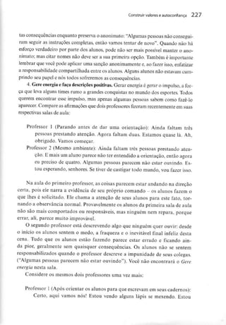 Construir valores eautoconfiança 227
tas consequênciasenquanto preserva o anonimato: "Algumas pessoas nãoconsegui-
ram seguir as instruções completas, então vamos tentar de novo". Quando não há
esforço verdadeiro por parte dos alunos, pode não ser mais possível manter o ano-
nimato; mas citar nomes não deve ser a sua primeira opção. Também é importante
lembrar que você pode aplicar uma sanção anonimamentee, ao fazer isso, enfatizar
a responsabilidade compartilhada entre os alunos. Alguns alunos não estavamcum-
prindo seu papel e nós todos sofreremos as consequências.
4. Gere energia e faça descriçõespositivas.Gerar energia é gerar o impulso, a for-
ça que leva alguns times rumo a grandes conquistas no mundo dos esportes. Todos
querem encontrar esse impulso, mas apenas algumas pessoas sabem como fazê-lo
aparecer. Compare as afirmações que dois professores fizeram recentementeem suas
respectivas salas de aula:
Professor l (Parando antes de dar uma orientação): Ainda faltam três
pessoas prestando atenção. Agora faltam duas. Estamos quase lá. Ah,
obrigado. Vamos começar.
Professor 2 (Mesmo ambiente): Ainda faltam três pessoas prestando aten-
ção. E mais um aluno parece não ter entendido a orientação, então agora
eu preciso de quatro. Algumas pessoas parecem não estar ouvindo. Es-
tou esperando, senhores. Se tiver de castigar todo mundo, vou fazer isso.
Na aula do primeiro professor, as coisas parecem estar andando na direção
certa, pois ele narra a evidência de seu próprio comando - os alunos fazem o
que lhes é solicitado. Ele chama a atenção de seus alunos para este fato, tor-
nando a observância normal. Provavelmente os alunos da primeira sala de aula
não são mais comportados ou responsáveis, mas ninguém nem repara, porque
errar, ali, parece muito improvável.
O segundo professor está descrevendo algo que ninguém quer ouvir: desde
o início os alunos sentem o medo, a fraqueza e o inevitável final infeliz desta
cena. Tudo que os alunos estão fazendo parece estar errado e ficando ain-
da pior, geralmente sem quaisquer consequências. Os alunos não se sentem
responsabilizados quando o professor descreve a impunidade de seus colegas.
("Algumas pessoas parecem não estar ouvindo"). Você não encontrará o Gere
energia nesta sala.
Considere os mesmos dois professores uma vez mais:
Professor l (Após orientar os alunos para que escrevam em seus cadernos):
Certo, aqui vamos nós! Estou vendo alguns lápis se mexendo. Estou
 