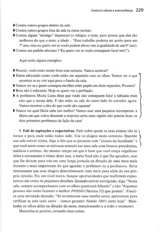 Construir valores eautoconfiança 229
l Contra outros grupos dentro da sala.
l Contra outros grupos fora da sala (a outra turma).
l Contra algum "inimigo" impessoal (o relógio; o teste, para provar que eles são
melhores do que o teste; a idade - "Este trabalho poderia ser aceito para um
7° ano, mas eu quero ver se vocês podem elevar isto à qualidade de um 8°ano).
l Contra um padrão abstrato ("Eu quero ver sevocês conseguem fazer isto!").
Aqui estão alguns exemplos:
l Pessoal, vocês estão muito bons esta semana. Vamos acelerar?
l Estou adorando como vocês estão me seguindo com os olhos. Vamos ver o que
acontece se eu vier aqui para o fundo da sala,
l Vamos ver se a gente consegue recolher estes papéis em doze segundos.Prontos?
l Bomnão é suficiente. Hoje eu quero ver a perfeição,
l A professora Maria Luísa disse que vocês não conseguem falar a tabuada mais
alto que a turma dela, E eles estão na sala do outro lado do corredor agora.
Vamos mostrar a eles do que vocês são capazes!
l Vamos ver qual fileira sabe isto melhor! Vamos usar uma pequena recompensa: a
fileira em que todos disserem a resposta certa mais rápido não precisa fazer os
dois primeiros problemas da lição de casa!
6. Fale de aspirações e expectativas. Fale sobre quem os seus alunos vão se
tornar e para onde estão todos indo. Use os elogios neste contexto. Quando
sua sala estiver ótima, diga a eles que se parecem com "alunos da faculdade" e
que você sente como se estivesse sentado em uma sala com futuros presidentes,
médicos e artistas. Ao mesmo tempo em que é bom que você esteja orgulhoso
deles e certamente é ótimo dizer isso, a meta final não é que lhe agradem, mas
que lhe deixem para trás em uma longa jornada na direção de uma meta mais
distante e mais importante do que agradar o professor ou a professora. Seria
interessante que seus elogios determinassem uma meta para além da sua pró-
pria opinião. Em um nível micro, busque oportunidades que reafirmem expec-
tativas em torno de pequenos detalhes. Quando estiver corrigindo, diga "Nesta
sala, sempre acompanhamos com os olhos quem está falando" e não "Algumas
pessoas não estão fazendo o melhor POSSO (Técnica 32) que podem". Finali-
ze uma atividade dizendo: "Se terminarem suas tarefas antes, aproveitem para
verificar se está tudo certo - vamos garantir Padrão 100% certo hoje". Man-
tenha os olhos deles na direção da meta, mencionando-a a todo o momento.
Mantenha-se positivo, evitando duas coisas:
 