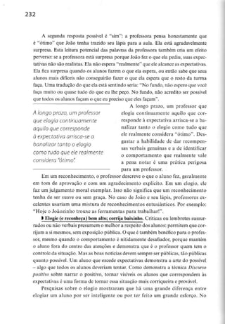 232
A segunda resposta possível é "sim": a professora pensa honestamente que
é "ótimo" que João tenha trazido seu lápis para a aula. Ela está agradavelmente
surpresa. Esta leitura potencial das palavras da professora também cria um efeito
perverso: se a professora está surpresa porque João fez o que ela pediu, suas expec-
tativas não são realistas. Ela não espera "realmente" que ele alcance as expectativas.
Ela fica surpresa quando os alunos fazem o que ela espera, ou então sabe que seus
alunos mais difíceis não conseguirão fazer o que ela espera que o resto da turma
faça. Uma tradução do que ela está sentindo seria: "No fundo, não espero que você
faça muito ou quase tudo do que eu lhe peço. No fundo, não acredito ser possível
que todos os alunos façam o que eu preciso que eles façam".
A longo prazo, um professor que
A longo prazo, um professor elogia continuamente aquilo que cor-
que elogio continuamente responde à expectativa arrisca-se a ba-
aquilo que corresponde nalizar tanto o elogio como tudo que
à expectativa arrisca-se a ele «almente considera "ótimo". Dês-
gastar a habilidade de dar recompen-
bonalizar tonto o elogio
sãs verbais genuínas e a de identificar
como tudo que ele realmente Q cotnportamento que reaimente vale
considera Otimo. a pena notar é uma prática perigosa
para um professor.
Em um reconhecimento, o professor descreve o que o aluno fez, geralmente
em tom de aprovação e com uni agradecimento explícito. Em um elogio, ele
faz um julgamento moral exemplar. Isso não significa que um reconhecimento
tenha de ser suave ou sem graça. No caso de João e seu lápis, professores ex-
celentes usariam uma mistura de reconhecimentos entusiásticos. Por exemplo:
"Hoje o Joãozinho trouxe as ferramentas para trabalhar!".
l Elogie (e reconheça) bemalto; corrija baixinho. Críticas ou lembretes sussur-
rados ou não verbais presumem o melhor a respeito dos alunos: permitem que cor-
rijam a si mesmos, sem exposição pública. O que é também benéfico para o profes-
sor, mesmo quando o comportamento é nitidamente desafiador, porque mantém
o aluno fora do centro das atenções e demonstra que é o professor quem tem o
controle da situação. Mas as boas notícias devem sempre ser públicas, tão públicas
quanto possível. Um aluno que excede expectativas demonstra a arte do possível
- algo que todos os alunos deveriam tentar. Como demonstra a técnica Discurso
positivo sobre narrar o positivo, tornar visíveis os alunos que correspondem às
expectativas é uma forma de tornar essa situação mais corriqueira e provável.
Pesquisas sobre o elogio mostraram que há uma grande diferença entre
elogiar um aluno por ser inteligente ou por ter feito um grande esforço. No
 