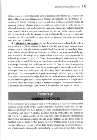 Construir valores e autoconfiança 233
último caso, o comportamento está completamente dentro do controle do
aluno. Ele sabe que deliberadamente fez algo importante e que pode fazer no-
vamente. O elogio promove o esforço e estimula o aluno a assumir riscos de
maneira positiva. Elogiar uma característica do aluno tem o efeito oposto: o
aluno elogiado por ser inteligentenão é capaz de reproduzir voluntariamente
essa característica, e muito provavelmente vai arriscar menos depois do elo-
gio, porque terá medo de parecer menos inteligente. O elogio deve, pois, ser
o mais específico possível e se concentrar em comportamentos e ações que
você quer ver repetidos.
l O elogio deve ser genuíno. Na escola, os alunos aprendem desde cedo a
ouvir e descartar falsos elogios. De fato, o livro Por que algumas pessoas fazem
sucesso e outras não, da psicóloga social Carol Dweck, da UniversidadeStan-
ford, mostra que os alunos geralmente entendem o elogio como sinal de que
seus trabalhos não atingiram as expectativas, o que sugere uma epidemia de
falsos elogios a ser corrigida. Os falsos elogios mais comuns são aqueles desti-
nados a reforçar artificialmentea autoestima e os produzidos na interação com
o aluno para corrigir um problema sistemático de falta de controle do profes-
sor. Sua conversa com uma criança é sobre o comportamento dela, e não sobre
o comportamento da criança ao lado. Está bem dizer "Muito bem, José, você
já acabou!". Mas se o objetivo é sugerir este exemplo a Celina, que está ao lado
dele e ainda não acabou (ou seja, José não foi verdadeiramenteelogiado, ele foi
usado para corrigir Celina), então o professor está diminuindo a integridade e
a sinceridade de seu elogio. Elogiar o José para atingir a Celina coloca em risco
a eficiência de sua relação com ambos. E não resolve a situação de Celina.
Somos educados para acreditar que a cordialidade e o rigor são mutuamente
excludentes: ser muito cordial significa ser menos rigoroso e vice-versa. Não en-
tendo de onde vem esta falsa concepção, mas, se acreditar nela, você estará des-
valorizando seu ensino. A verdade é que seu nível de cordialidade não influencia
seu rigor e vice-versa. Assim como você pode não ser nem cordial, nem rigoroso
(talvez você ensine alunos cujos pais são assim e entenda do que estou falando),
também pode ser tanto cordial quanto rigoroso. De fato, como mostra a técnica
Cordial l Rigoroso, você deve ter as duas características: ser carinhoso, engraça-
do, entusiasmado, preocupado e estimulante - e também rigoroso, fiel às regras,
 