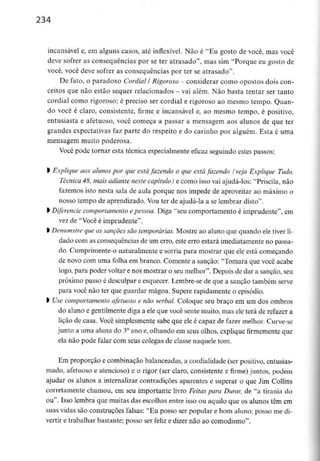 234
incansável e, em alguns casos, até inflexível. Não é "Eu gosto de você, mas você
deve sofrer as consequências por se ter atrasado", mas sim "Porque eu gosto de
você, você deve sofrer as consequências por ter se atrasado".
De fato, o paradoxo Cordial l Rigoroso - considerar como opostos dois con-
ceitos que não estão sequer relacionados - vai além. Não basta tentar ser tanto
cordial como rigoroso; é preciso ser cordial e rigoroso ao mesmo tempo. Quan-
do você é claro, consistente, firme e incansável e, ao mesmo tempo, é positivo,
entusiasta e afetuoso, você começa a passar a mensagem aos alunos de que ter
grandes expectativas faz parte do respeito e do carinho por alguém. Esta é uma
mensagem muito poderosa.
Você pode tornar esta técnica especialmente eficaz seguindo estes passos:
l Explique aos alunos por que estáfazendo o que está fazendo (veja Explique Tudo,
Técnica 48, mais adiante neste capítulo) e como isso vai ajudá-los: "Priscila, não
fazemos isto nesta sala de aula porque nos impede de aproveitar ao máximo o
nosso tempo de aprendizado. Vou ter de ajudá-la a se lembrar disto".
l Diferencie comportamento epessoa. Diga "seu comportamento é imprudente", em
vez de "Você é imprudente".
l Demonstre queas sançõessão temporárias. Mostre ao aluno que quando eletiver li-
dado com as consequências de um erro, este erro estará imediatamente no passa-
do. Cumprimente-o naturalmente e sorria para mostrar que ele está começando
de novo com uma folha em branco. Comente a sanção: "Tomara que você acabe
logo, para poder voltar e nos mostrar o seumelhor". Depois de dar a sanção, seu
próximo passo é desculpar e esquecer. Lembre-se de que a sanção também serve
para você não ter que guardar mágoa. Supere rapidamente o episódio.
> Use comportamento afetuoso e não verbal. Coloque seu braço em um dos ombros
do aluno e gentilmente diga a ele que você sente muito, mas ele terá de refazer a
lição de casa. Você simplesmente sabe que ele é capaz de fazer melhor. Curve-se
junto a uma aluna do 3°ano e, olhando em seus olhos, explique firmemente que
ela não pode falar com seus colegas de classe naquele tom.
Em proporção e combinação balanceadas, a cordialidade (ser positivo, entusias-
mado, afetuoso e atencioso) e o rigor (ser claro, consistente e firme) juntos, podem
ajudar os alunos a internalizar contradições aparentes e superar o que Jim Collins
corretamente chamou, em seu importante livro Feitas para Durar, de "a tirania do
ou". Isso lembra que muitas das escolhas entre isso ou aquilo que os alunos têm em
suas vidas são construções falsas: "Eu posso ser popular e bom aluno; posso me di-
vertir e trabalhar bastante; posso ser feliz e dizer não ao comodismo".
 