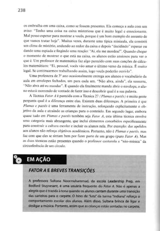 238
os embrulha em uma caixa, como se fossem presentes. Ela começa a aula com um
aviso: "Tenho uma coisa na caixa misteriosa que é muito legal e emocionante.
Mal posso esperar para mostrar a vocês, porque é um bom exemplo do assunto de
que vamos tratar hoje". Muitas vezes, durante uma típica miniaula, ela constrói
um clima de mistério,andando ao redor da caixa e depois "decidindo" esperar ou
dando uma espiada e fingindo uma reaçao: "Ai, ela me mordeu!". Quando chegar
o momento de mostrar o que está na caixa, os alunos estão ansiosos para ver o
que é. Um professor de matemática faz algo parecido com suas canções de cálcu-
los matemáticos: "Ei, pessoal, vocês vão amar o último verso da música. É muito
legal. Sc continuarmos trabalhandoassim, logo vocês poderão ouvi-lo".
Uma professora de 3° ano ocasionalmente entrega aos alunos o vocabulário da
aula em envelopes fechados, um para cada um. "Não abra, ainda", ela sussurra,
"Não abra até eu mandar". E quando ela finalmente manda abrir o envelope, o alu-
no estará morrendo de vontade de fazer isso e descobrir qual é a sua palavra.
A Técnica Fator A é parecida com a Técnica 27 (Plumas epaetês) e muita gente
pergunta qual é a diferença entre elas. Existem duas diferenças. A primeira é que
Plumas c paetês é uma ferramenta de instrução, reforçando explicitamente o ob-
jetivo da aula e atraindo as crianças para o conteúdo. Em segundo lugar, embora
quase tudo em Plumas e paetês também seja Fator A, esta última técnica envolve
uma categoria mais abrangente, que inclui elementos concebidosespecificamente
para construir a cultura escolar e incluir os alunos nela. Por exemplo: dar apelidos
aos alunos não reforça objetivos académicos. Portanto, não é Plumas epaetês, mas
faz com que eles se sintam bem por fazer parte de um grupo (puro Fator A}. Mas
as duas técnicas estão presentes quando o professor cantarola a "não-música" da
circunferência de um círculo.
FATOR A E BREVES TRANSIÇÕES
A professora Sultana Noormuhammad, da escola Leadership Prep, em
Bedford Stuyvesant, é uma usuária frequente do Fator A. Não é apenas a
alegria que é trazida àtona quando os alunos cantam durante uma transição
das carteiras para o carpete. O hino de "luta" da turma "Indiana" reforça o
comportamento escolar dos aíunos. Atém disso, Suítana brinca de ligar e
desligar a música. Portanto, assim que ascrianças estão sentadas no carpete.
 