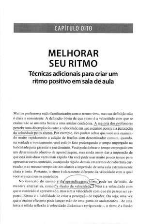 CAPÍTULO OITO
MELHORAR
SEU RITMO
Técnicas adicionaispara criar um
ritmo positivo em sala de aula
Muitos professores estão familiarizados com o termo ritmo, mas sua definição não
é clara e consistente. A definição óbvia de que ritmo é a velocidade com que se
ensina não se sustenta frente a uma análise cuidadosa. Ajnajoria dos professores
percebe uma discrepância entre a velocidade em que o.ensino ocorre e a percepção
da velocidade pelos alunos. Por exemplo, eles podem achar que você está ensinan-
do muito rapidamente a adição de frações com denominador comum, quando,
na verdade e ironicamente, você está de fato prolongando o tempo empregado na
habilidade para garantir o seu domínio. Você pode dobrar o tempo empregado em
um determinado objetivo de aprendizagem, mas ainda assim dar a impressão de
que está indo duas vezes mais rápido. Ou você pode usar muito pouco tempo para
apresentar certo conteúdo, avançando rápido demais em termos de cobertura cur-
ricular, e ao mesmo tempo dar aos alunos a impressão de uma aula extremamente
chata e lenta. Portanto, o ritmo é claramente diferente da velocidade com a qual
você avança com os conteúdos.
No contexto do ensino e_da/'aprendizagemXr/fmo ^)ode ser definido, de
maneira alternativa, como ^a ilusão da velocidade^ Não é a velocidade com
que o conteúdo é apresentado, mas sim a velocidade com que ele parece ser ex-
posto. Ritmo é a habilidade de criar a percepção de rapidez. Ou seja, uma vez
que o ensino eficiente pode lançar mão de uma gama de andamentos - deuma
lenta e sólida reflexão à velocidade dinâmica e revigorante -, o ritmo é a ilusão
 