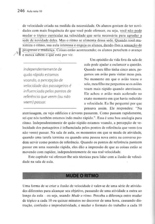 246 Aula nota10
de velocidade criada na medida da necessidade. Os alunos gostam de ter novi-
dades com mais frequência do que você pode oferecer, ou seja, você não pode
mudar o tópicocii£ncular.na.. velocidade que seria necessária para agradar a
sede de novidade deles. Mas o ritmo se alimenta dessa sede
ximiza o ritmo, sua aula interessa e engaja os aluiio^
H
estão acontecendo; os alunos percebem o avanço
e nunca sabem"o~qué""está por vir.
Um episódio da vida fora da sala de
aula pode ajudar a esclarecer a questão.
Independentemente de Quando meu filho tinha cinco anos, pe-
quÕO rápido estornos gamos um avião para visitar meus pais.
voando, a percepção de No momento em que o avião tocou o
velocidade dospassageiros é sol°'meu filho me Perg™touseosaviões
n voam mais rápido quando aterrissam.
influenciada pelos pontos de
Ele achou o avião mais acelerado no
referencio que vêem (ou não , , . ,
exato momento em que havia reduzido
vêem) pOSSar. a velocidade.Eu lhe perguntei por que
pensava assim. Ele respondeu: "Na
aterrissagem, eu vejo edifícios e árvores passarem. Como passam rapidamente,
sei que nós também estamos indo muito rápido.". Essa é uma boa analogia para
ritmo. Independentemente de quão rápido estamos voando, a percepção de ve-
locidade dos passageiros é influenciada pelos pontos de referência que vêem (ou
não vêem) passar. Na sala de aula, os momentos em que se muda de atividade,
quando uma tarefa termina ou quando uma pessoa nova entra na conversa po-
dem servir como pontos de referência. Quando os pontos de referência parecem
passar em uma sucessão rápida, eles dão a impressão de que as coisas estão se
movendo com rapidez, independentemente de sua real velocidade.
Este capítulo vai oferecer-lhe seis técnicas para lidar com a ilusão de veloci-
dade na sala de aula.
I MUDE O RITMO
Uma forma de se criar a ilusão de velocidade é valer-se de uma série de ativida-
des diferentes para alcançar seu objetivo, passando de uma atividade a outra ao
longo da aula - ou seja, usando Mude o ritmo. Perceba a diferença entre mudar
de tópico a cada 10 ou quinze minutos no decorrer de uma hora, causandodis-
traçao, confusão e improdutividade, e mudar o formato do trabalho a cada 10
 