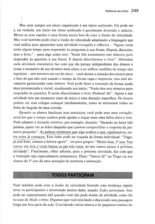Melhorar seu ritmo 249
Mas nem sempre um início organizado é um início acelerado. Ele pode ser
e, na verdade, um início em ritmo acelerado é geralmente divertido e sedutor.
Mover-se com rapidez é uma forma muito boa de criar a ilusão de velocidade.
Mas você também pode criar a ilusão de velocidade adaptando a linguagem que
você utiliza para apresentar uma atividade tranquila e reflexiva - "Agora vocês
terão algum tempo para responder às perguntas à sua frente. Depois, discutire-
mos o livro." - para algo como isto: "Vocês têm exatamente sete minutos para
responder às questões à sua frente. E depois discutiremos o livro". Delimitar
cada atividade claramente faz com que ela pareça independente das demais e
torna o momento de seu término mais claro; e ao utilizar medidas de ternpo não
regulares - sete minutos emvez de cinco - você chama a atenção dos alunos para
o fato de que não está usando o tempo de forma vaga e imprecisa, mas está ati-
vamente gerenciando cada minuto. Você pode fazer a transição de forma ainda
mais pronunciada e visível, sinalizando seu início: "Vocês têm sete minutos para
responder às questões. E então discutiremos o livro. Prontos? Já!". Agora a sua
atividade tem um momento claro de início e uma duração especifica. Os alunos
podem ver seus colegas começar imediatamente, como se estivessem todos na
linha de largada de uma corrida.
Quando os alunos finalizam seus exercícios, você pode usar uma variação:
avisá-los que o tempo acabou pode ajudar a traçar mais uma linha clara e viva.
Pode adaptar a situação anterior, por exemplo, dizendo: "Quando eu bater três
palmas, quero ver as mãos daqueles que querem compartilhar a resposta da pri-
meira pergunta". Aj_gajma^nfatizam_gjie algo acabou e que, rapidamente^ ou-
tra coisa já começou. Esta linha pode ser traçada de forma individual: "Tiago,
já está bom, comece a leitura agora" - ou para grupos: "Muito bem, 5°ano. Vou
contar até dois e vocês batem os pés três vezes. Aí nós vamos passar à próxima
atividade". Finalmente, olhar adiante, para a próxima atividade, faz com que
a transição seja especialmente estimulante. Dizer "Vamos lá!" ao Tiago ou aos
alunos do 5° ano dá uma sensação de aventura e animação.
TODOS PARTICIPA
Você também pode criar a ilusão de velocidade fazendo uma mudança rápida
entre os participantes e envolvendo muitos deles, usando Todos participam. Isso
pode ser especialmente útil quando você não pode mudar de atividade, como fez
no caso de Mude o ritmo. Digamos que você está lendo e discutindo uma passagem
longa por boa parte da aula. Convidando vários alunos a ler pequenos trechos do
 