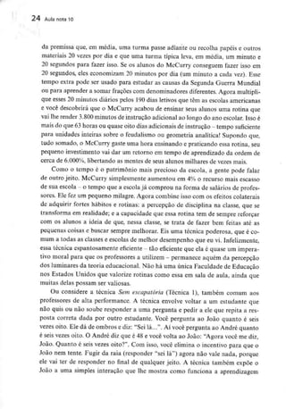 24 Aula nota 10
da premissa que, em média, uma turma passe adiante ou recolha papéis e outros
materiais 20 vezes por dia e que uma turma típica leva, em média, um minuto e
20 segundos para fazer isso. Se os alunos do McCurry conseguem fazer isso em
20 segundos, eles economizam 20 minutos por dia (um minuto a cada vez). Esse
tempo extra pode ser usado para estudar as causas da Segunda Guerra Mundial
ou para aprender a somar fracões com denominadores diferentes. Agora multipli-
que esses 20 minutos diários pelos 190dias letivos que têm as escolas americanas
e você descobrirá que o McCurry acabou de ensinar seus alunos uma rotina que
vai lhe render 3.800 minutos de instrução adicional ao longo do ano escolar. Isso é
mais do que 63horas ou quase oito dias adicionais de instrução - tempo suficiente
para unidades inteiras sobre o feudalismo ou geometria analítica! Supondo que,
tudo somado, o McCurry gaste uma hora ensinando e praticando essa rotina, seu
pequeno investimento vai dar um retorno em tempo de aprendizado da ordem de
cerca de 6.000%, libertando as mentes de seus alunos milhares de vezes mais.
Como o tempo é o património mais precioso da escola, a gente pode falar
de outro jeito. McCurry simplesmente aumentou em 4% o recurso mais escasso
de sua escola - o tempo que a escola já comprou na forma de salários de profes-
sores. Ele fez um pequeno milagre. Agora combine isso com os efeitos colaterais
de adquirir fortes hábitos e rotinas: a percepção de disciplina na classe, que se
transforma em realidade; e a capacidade que essa rotina tem de sempre reforçar
com os alunos a ideia de que, nessa classe, se trata de fazer bem feitas até as
pequenas coisas e buscar sempre melhorar. Eis uma técnica poderosa, que é co-
mum a todas as classes e escolas de melhor desempenho que eu vi. Infelizmente,
essa técnica espantosamente eficiente - tão eficiente que ela é quase um impera-
tivo moral para que os professores a utilizem - permanece aquém da percepção
dos luminares da teoria educacional. Não há uma única Faculdade de Educação
nos Estados Unidos que valorize rotinas como essa em sala de aula, ainda que
muitas delas possam ser valiosas.
Ou considere a técnica Sem escapatória (Técnica 1), também comum aos
professores de alta performance. A técnica envolve voltar a um estudante que
não quis ou não soube responder a uma pergunta e pedir a ele que repita a res-
posta correta dada por outro estudante. Você pergunta ao João quanto é seis
vezes oito. Ele dá de ombros e diz: "Sei lá...". Aí você pergunta ao André quanto
é seis vezes oito. O André diz que é 48 e você volta ao João: "Agora você me diz,
João. Quanto é seis vezes oito?". Com isso, você elimina o incentivo para que o
João nem tente. Fugir da raia (responder "sei lá") agora não vale nada, porque
ele vai ter de responder no final de qualquer jeito. A técnica também expõe o
João a uma simples interação que lhe mostra como funciona a aprendizagem
 