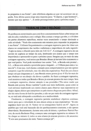 Melhorar seu ritmo 253
às perguntas à sua frente", sem referência alguma ao que vai acontecer em se-
guida. Esta última quase exige uma resposta para: "E depois, o que faremos?",
mesmo que seja apenas: "...E então prosseguiremos para a próxima etapa."
TRABALHE COM O RELÓGIO
Os professores entrevistados para este livro constantemente falam sobre tempo em
sala de aula e trabalham com o relógio. Eles contam o tempo que têm, e odividem
em partes altamente específicas, muitas vezes anunciando o tempo destinado a
cada atividade: "Vocês têm exatamente sete minutos para responder às perguntas
à sua frente". Utilizam frequentemente a contagem regressiva para dar ritmo aos
alunos no cumprimento das tarefas e enfatizam a importância de cada segundo;
"Lápis na mesa e olhando para mim em 5-4-3-2-1". A contagem regressiva dá um
sentido de urgência ao tempo da aula, lembrando aos alunos que o tempo tem
importância e apressando-os para o próximo passo. Imagine que, no meio de uma
contagem regressiva, você notou que Brenda e Bruno já haviam feito exatamente o
que você pedira. Você pode reconhecer isso assim: "5-4... a Brenda está pronta!...
3-2... o Brian está sentado e prontinho para a largada!,., e l! Olhem para mim e va-
mos lá!"). Com isso, você chama a atenção para comportamentos que não apenas
cumprem o que foi solicitado, mas vão além das expectativas. Você deu aos alunos
tempo até que chegassem ao l, mas Brenda estava pronta já no 4! Ela fez mais do
que obedecer ao seu desejo: ela elevou o padrão. Ao fazer a contagem regressiva,
você mostrou a todos que Brenda e Brunojá estavam prontos há mais tempo. Sem
a contagem regressiva, chamar atenção à sua prontidão ("Eu estou vendo que
Brenda está pronta; Bruno também") pode soar meio ineficiente, quase como se
você estivesse implorando aos outros alunos para observar suas expectativas ao
elogiar alguns alunos que cumpriram ou pelo menos chegaram perto disto. Afinal,
não há outra forma de fazê-los perceber, a não ser por meio da contagem regressi-
va, se você está reforçando a excelência ou a mediocridade.
Finalmente, a contagem regressiva permite estabelecer objetivos continua-
mente para que a velocidade de seus alunos atinja as suas expectativas: "Já con-
seguimos fazer isto em 10. Vamos ver se conseguimos fazê-lo em 6!". Agora os
padrões que você está buscando são de aperfeiçoamento constante, e não apenas
observância. Recentemente, durante uma aula de leitura, o professor Patrick Pas-
tore, da escola Rochester Prep, começou uma contagem regressiva no número 10.
Ao chegar ao número 4, todos os seus alunos já estavam prontos e ele anunciou:
"E nós nem precisamos do resto. Vamos começar já!".
 