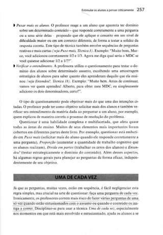 Estimular osalunos a pensar criticamente 257
l Puxar mais os alunos. O professor reage a um aluno que aparenta ter domínio
sobre um determinado conteúdo - que responde corretamente a umapergunta
ou a uma série delas - propondo que ele aplique o conceito em um nível de
dificuldade maior ou em um contexto diferente, de forma a testar a solidez da
resposta correta. Este tipo de técnica também envolve sequências de perguntas
reativas e mais curtas (veja Puxe mais, Técnica 3). Exemplo: "Muito bom, Mar-
co, você adicionoucorretamente 1/2e 1/3. Agora me diga qual seria o MDC se
você quisesse adicionar 1/2a 1/7?".
l Verificar o entendimento. A professora utiliza o questionamento para testar o do-
mínio dos alunos sobre determinado assunto, escolhendo uma amostragem
estratégica de alunos para saber quanto eles aprenderam daquilo que ela ensi-
nou (veja Entendeu?, Técnica 18). Exemplo: "Muito bem. Antes de continuar,
vamos ver quem aprendeu! Alberto, para obter meu MDC, eu simplesmente
adiciono os dois denominadores, certo?".
O tipo de questionamento pode objetivar mais do que uma das intenções ci-
tadas. O professor pode ter como objetivo solicitar mais dos alunos e também ve-
rificar seu entendimento da matéria dada ao perguntar a um aluno, por exemplo,
quem explicou de maneira correta o processo de resolução do problema.
Questionar é uma habilidade complexa e multifacetada, que afeta quase
todas as áreas do ensino. Muitos de seus elementos mais importantes foram
cobertos em diferentes partes deste livro. Por exemplo, questionar está embuti-
do em Puxe mais (solicitar mais do aluno quando ele responde corretamentea
uma pergunta), Proporção (aumentar a quantidade de trabalho cognitivo que
os alunos realizam), Divida em partes (trabalhar os erros dos alunos) e Enten-
deu? (testar estrategicamente o domínio do conteúdo). Além desses aspectos,
há algumas regras gerais para planejar as perguntas de forma eficaz, indepen-
dentemente de seu objetivo.
Já que as perguntas, muitas vezes, estão em sequência, é fácil negligenciar esta
regra simples, mas crucial na arte de questionar: faça uma pergunta de cada vez.
Ironicamente, os professores correm mais risco de fazer várias perguntas de uma
sõ^vêz"qúando estão entusiasmados com o assunto ou quando o conteúdo os ins-
tiga a correr. Disciplinar-se para usar a técnica Uma de cada vez, especialmente
nos momentos em que está mais envolvido e entusiasmado, ajuda os alunos a se
 