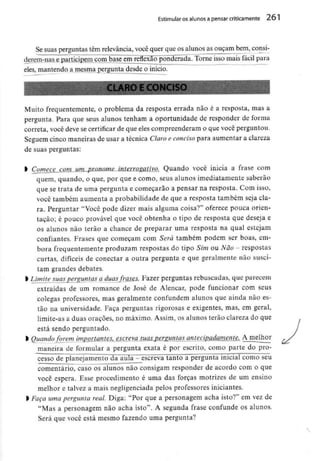 Estimular osalunos a pensar criticamente 261
Se suas perguntas têm relevância, você quer que os alunos as ouçam bem, consi-
derem-nas e participenicmn_base^em reflexão ponderada. Torne isso mais fácil para
eles, mantendo a mesma pergunta desde o início.
Muito frequentemente, o problema da resposta errada não é a resposta, mas a
pergunta. Para que seus alunos tenham a oportunidade de responder de forma
correta, você deve se certificar de que eles compreenderam o que você perguntou.
Seguem cinco maneiras de usar a técnica Claro e conciso para aumentar a clareza
de suas perguntas:
l Comece com um pronome interrogativo. Quando você inicia a frase com
quem, quando, o que, por que e como, seus alunos imediatamente saberão
que se trata de uma pergunta e começarão a pensar na resposta. Com isso,
você também aumenta a probabilidade de que a resposta também seja cla-
ra. Perguntar "Você pode dizer mais alguma coisa?" oferece pouca orien-
tação; é pouco provável que você obtenha o tipo de resposta que deseja e
os alunos não terão a chance de preparar uma resposta na qual estejam
confiantes. Frases que começam com Será também podem ser boas, em-
bora frequentementeproduzam respostas do tipo Sim ou Não - respostas
curtas, difíceis de conectar a outra pergunta e que geralmente não susci-
tam grandes debates.
l Limite suasperguntas a duasfrases. Fazer perguntas rebuscadas, que parecem
extraídas de um romance de José de Alencar, pode funcionar com seus
colegas professores, mas geralmente confundem alunos que ainda não es-
tão na universidade. Faça perguntas rigorosas e exigentes, mas, em geral,
limite-as a duas orações, no máximo. Assim, os alunos terão clareza do que
está sendo perguntado.
l Quandoforem importantes, escreva suas perguntas antecipadamente. A melhor
maneira de formular a pergunta exata é por escrito, como parte do pro-
cesso de planejamento da aula - escreva tanto a pergunta inicial como seu
comentário, caso os alunos não consigam responder de acordo com o que
você espera. Esse procedimento é uma das forças motrizes de um ensino
melhor e talvez a mais negligenciada pelos professores iniciantes.
l Faça umapergunta real. Diga: "Por que a personagem acha isto?" em vez de
"Mas a personagem não acha isto". A segunda frase confunde os alunos.
Será que você está mesmo fazendo uma pergunta?
 
