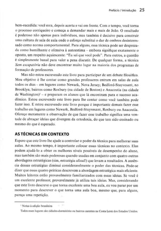 Prefácio / Introdução 25
bem-sucedida: você erra, depois acerta e vai em frente. Com o tempo, você torna
o processo corriqueiro e começa a demandar mais e mais de João. O resultado
é poderoso não apenas para indivíduos, mas também é decisivo para construir
uma cultura de sala de aula onde o esforço substitui o dar de ombros desinteres-
sado como norma comportamental. Para alguns, essa técnica pode ser despreza-
da como humilhante e ofensiva à autoestima - embora signifique exatamente o
oposto, um respeito aquiescente: "Eu sei que você pode". Para outros, a questão
é simplesmente banal para valer a pena discutir. De qualquer forma, a técnica
Sem escapatória não deve encontrar muito lugar na maioria dos programas de
formação de professores.
Mas não estou escrevendo este livro para participar de um debate filosófico.
Meu objetivo é lhe contar como grandes professores entram em salas de aula
todos os dias - em lugares como Newark, Nova Jersey; Bedford-Stuyvesant, no
Brooklyn; bairros como Roxbury (na cidade de Boston) e Anacostia (na cidade
de Washington)1 - e preparam os alunos que lá encontram para o sucesso aca-
démico. Estou escrevendo este livro para lhe contar como você também pode
fazer isso. E estou escrevendo este livro porque é importante demais fazer esse
trabalho em lugares como Newark, Bedford-Stuyvesant, Roxbury ou Anacostia.
Ofereço meramente a observação de que fazer esse trabalho significa uma von-
tade de abraçar ideias que divergem da ortodoxia, do que tem sido ensinado ou
mesmo do que é esperado.
AS TÉCNICAS EM CONTEXTO
Espero que este livro lhe ajude a controlar o poder da técnica para melhorar suas
aulas. Ao mesmo tempo, é importante colocar essas técnicas no contexto. Elas
podem ajudá-lo a obter os melhores níveis possíveis de desempenho do aluno,
mas também são mais poderosas quando usadas em conjunto com quatro outras
abordagens estratégicas (sim, estratégia afinal!) que levam a resultados. A ausên-
cia dessas estratégias diminui consideravelmente o poder das técnicas. Pode-se
dizer que essas quatro práticas descrevem a abordagem estratégica mais eficiente.
Muitos leitores estão provavelmente familiarizados com essas ideias. Se você é
um excelente professor, provavelmente já utiliza tais ideias. Mas, considerando
que este livro descreve o que torna excelente uma boa aula, eu vou parar por um
momento para descrever o que torna uma aula boa, mesmo que, para alguns,
pareça uma repetição.
1 Notas à edição brasileira
Todos esses lugares são cidades-dormitório ou bairros carentes na Costa Leste dos EstadosUnidos.
 