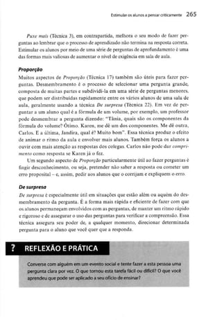 Estimular os alunos a pensar criticamente 265
Puxe mais (Técnica 3), em contrapartida, melhora o seu modo de fazer per-
guntas ao lembrar que o processo de aprendizado não termina na resposta correia.
Estimular os alunos por meio de uma série de perguntas de aprofundamento é uma
das formas mais valiosasde aumentar o nível de exigência em sala de aula.
Proporção
Muitos aspectos de Proporção (Técnica 17) também são úteis para fazer per-
guntas. Desmembramento é o processo de selecionar uma pergunta grande,
composta de muitas partes e subdividi-la em uma série de perguntas menores,
que podem ser distribuídas rapidamente entre os vários alunos de uma sala de
aula, geralmente usando a técnica De surpresa (Técnica 22). Em vez de per-
guntar a um aluno qual é a fórmula de um volume, por exemplo, um professor
pode desmembrar a pergunta dizendo: "Tânia, quais são os componentes da
fórmula do volume? Otimo. Karen, me dê um dos componentes. Me dê outra,
Carlos. E a última, Jandira, qual é? Muito bom". Essa técnica produz o efeito
de animar o ritmo da aula e envolver mais alunos. Também força os alunos a
ouvir com mais atenção as respostas dos colegas. Carlos não pode dar compri-
mento como resposta se Karen já o fez.
Um segundo aspecto de Proporção particularmente útil ao fazer perguntas é
fingir desconhecimento, ou seja, pretender não saber a resposta ou cometer um
erro proposital -e, assim, pedir aos alunos que o corrijam e expliquem o erro.
De surpresa
De surpresa é especialmente útil em situações que estão além ou aquém do des-
membramento da pergunta. E a forma mais rápida e eficiente de fazer com que
os alunos permaneçam envolvidos com as perguntas, de manter um ritmo rápido
e rigoroso e de assegurar o uso das perguntas para verificar a compreensão. Essa
técnica assegura seu poder de, a qualquer momento, direcionar determinada
pergunta para o aluno que você quer que a responda.
REFLEXÃO EPRÁTICA
Converse com alguém em um evento social e tente fazer a esta pessoa uma
pergunta clara por vez. O que tornou esta tarefa fácil ou difícil? O que você
aprendeu que pode seraplicado a seuofício de ensinar?
 