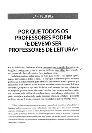 CAPÍTULO DEZ
POR QUE TODOS OS
PROFESSORES PODEM
(E DEVEM) SER
PROFESSORES DE LEITURA22
Ler é a habilidade. Ensinar os alunos a compreender o sentido dos textos que
Ieem_éj3 resultado mais poderoso que um professor pode obter. Se os seus alu- *
nos puderem ler bem, eles podem fazer qualquer coisa.
Incluí este capítulo sobre leitura no livro, para ajudar - não apenas alguns,
mas os professores de todas as áreas - a empregar os métodos que os melhores
professores de leitura utilizam para estruturar suas aulas de modo a garantir que
seus alunos leiam cada vez mais e melhor e a otimizar as oportunidades de leitura
existentes. Qualquer que seja a sua disciplina, você tem oportunidade e obrigação
de assegurar que seus alunos leiam mais e melhor. Isso tem dois resultados valio-
sos: os alunos serão melhor informados sobre os conteúdos que você ensina e vão
poder assimilar e analisar informação com mais eficiência no futuro - pois serão
melhores leitores. É um investimento com resultados de curto e de longo prazo.
22 Neste capítulo e nos próximos que se seguem, o autor aborda o ensino da leitura. Lemov se
baseia no modelo americano de ensino e alfabetização e no debate que se trava naquele país sobre
diferentes metodologias de ensino da leitura. Em alguns aspectos, até mesmo pela óbvia diferença de
idioma, certos exemplos e referências não encontram paralelo na educação brasileira. Procuramos
adaptar os exemplos para a realidade nacional, mas, quando isso não foi possível, optamos por não
alterar estruturalmente o texto de Lemov, para que nossos professores possam se beneficiar da discus-
são proposta pelo autor.
 